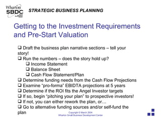 Getting to the Investment Requirements and Pre-Start Valuation Draft the business plan narrative sections – tell your story! Run the numbers – does the story hold up? Income Statement Balance Sheet  Cash Flow Statement/Plan Determine funding needs from the Cash Flow Projections Examine “pro-forma” EBIDTA projections at 5 years Determine if the ROI fits the Angel Investor targets If so, begin “pitching your plan” to prospective investors! If not, you can either rework the plan, or… Go to alternative funding sources and/or self-fund the plan 
