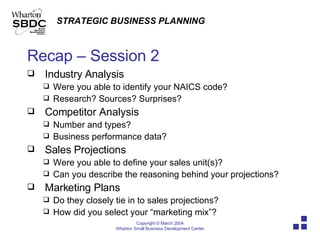 Recap – Session 2 Industry Analysis Were you able to identify your NAICS code? Research? Sources? Surprises? Competitor Analysis Number and types? Business performance data? Sales Projections Were you able to define your sales unit(s)? Can you describe the reasoning behind your projections? Marketing Plans Do they closely tie in to sales projections? How did you select your “marketing mix”? 