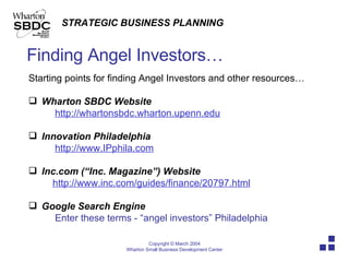 Finding Angel Investors… Starting points for finding Angel Investors and other resources… Wharton SBDC Website http://whartonsbdc.wharton.upenn.edu Innovation Philadelphia http://www.IPphila.com Inc.com (“Inc. Magazine”) Website http://www.inc.com/guides/finance/20797.html Google Search Engine Enter these terms - “angel investors” Philadelphia 