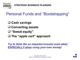 Personal Funds and “Bootstrapping” Cash savings Converting assets  “ Sweat equity”  The “apple cart” approach Try to think like an impartial investor even when  ESPECIALLY when  using your own money!  