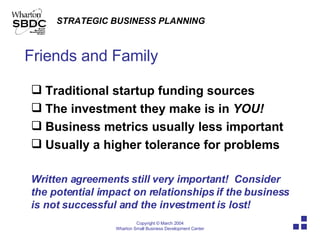 Friends and Family Traditional startup funding sources The investment they make is in  YOU! Business metrics usually less important Usually a higher tolerance for problems Written agreements still very important!  Consider the potential impact on relationships if the business is not successful and the investment is lost! 
