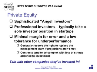 Private Equity Sophisticated “Angel Investors” Professional investors – typically take a sole investor position in startups Minimal margin for error and a low tolerance for underperformance Generally reserve the right to replace the management team if projections aren’t met! Contracts tend to be complex with lots of strings attached to investment Talk with other companies they’ve invested in! 