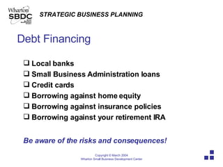 Debt Financing Local banks Small Business Administration loans Credit cards Borrowing against home equity Borrowing against insurance policies Borrowing against your retirement IRA Be aware of the risks and consequences! 