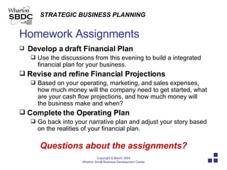 Homework Assignments Develop a draft Financial Plan Use the discussions from this evening to build a integrated financial plan for your business. Revise and refine Financial Projections Based on your operating, marketing, and sales expenses, how much money will the company need to get started, what are your cash flow projections, and how much money will the business make and when? Complete the Operating Plan  Go back into your narrative plan and adjust your story based on the realities of your financial plan. Questions about the assignments? 