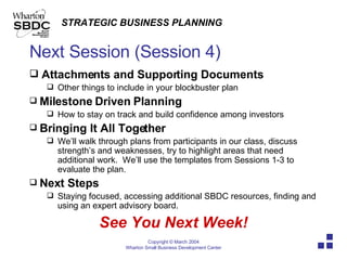 Next Session (Session 4) Attachments and Supporting Documents  Other things to include in your blockbuster plan Milestone Driven Planning How to stay on track and build confidence among investors Bringing It All Together We’ll walk through plans from participants in our class, discuss strength’s and weaknesses, try to highlight areas that need additional work.  We’ll use the templates from Sessions 1-3 to evaluate the plan. Next Steps Staying focused, accessing additional SBDC resources, finding and using an expert advisory board.  See You Next Week! 
