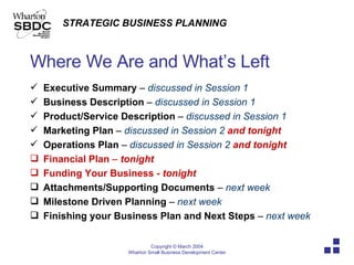Where We Are and What’s Left Executive Summary  –  discussed in Session 1 Business Description  –  discussed in Session 1 Product/Service Description  –  discussed in Session 1 Marketing Plan  –  discussed in Session 2  and tonight Operations Plan  –  discussed in Session 2  and tonight Financial Plan  –   tonight Funding Your Business  - tonight Attachments/Supporting Documents  –  next week Milestone Driven Planning  –  next week Finishing your Business Plan and Next Steps  –  next week 