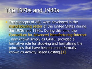 The 1970s and 1980s The concepts of ABC were developed in the  manufacturing sector  of the United States during the 1970s and 1980s. During this time, the  Consortium for Advanced Manufacturing-International , now known simply as CAM-I, provided a formative role for studying and formalizing the principles that have become more formally known as Activity-Based Costing. [1] 