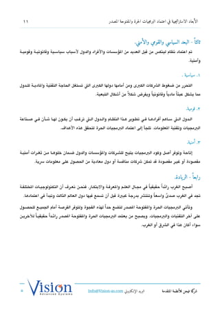 ‫11‬                                                       ‫الأبعاد الاستراتيجية في اعتماد البرمجيات الحرة والمفتوحة المصدر‬



                                                                             ‫ثالثا  ً - البعد السياسي والقومي والأمني.‬
‫تم اعتماد تنظام لينك،س من تقبل العديد من السؤسسات والفراد والدول لسباب سياسششية وتقاتنوتنيششة وتقوميششة‬
                                                                                                                   ‫وأمنية.‬


                                                                                                              ‫١. سياسية .‬

‫التحرر من ضغوط الشكات الكبى ومن أمامها دولها الكبى الت تستغل الحاجة التقنية والاديششة للششدول‬
                                                  ‫مما يشكل عبئاً مادياً وتقاتنوتنياً ويفرض شكلً من أشكال التبعية.‬


                                                                                                                 ‫2. قومية.‬

‫الششدول الششت سششاهم أفرادهششا فششي تطششوير هششذا النظششام والششدول الششت ترغششب أن يكششون لهششا شششأن فششي صششناعة‬
                          ‫البمجيات وتقنية العلومات. تلجأ إلى اعتماد البمجيات الحرة لتحقق هذه الهدا ف.‬


                                                                                                                  ‫3. أمنية.‬

‫إتاحة وتوفر أصل وكود البمجيات يتيح للششركات والسؤسسات والدول ضششمان خلوهششا مششن ثغششرات أمنيششة‬
         ‫مقدصودة أو غيشر مقدصودة تقد تمكن شكات منافسة أو دول معادية من الحدصول على معلومات سية.‬


                                                                                                         ‫رابعا  ً - الر يادة.‬
‫أصبح الغرب رائداً حقيقي ا في مجششال العلششم والعرفششة والبتكششار. فنحششن تنعششر ف أن التكنولوجيششات الختلفشة‬
                                                                                   ‫ً‬
  ‫تجد في الغرب صدى واسع ا وتنتش بدرجة كبية تقبل أن تسمع فيها دول العالم الثالث وتبدأ في اعتمادها.‬
                                                                          ‫ً‬      ‫ً‬

‫وتأتي البمجيات الحرة والفتوحة الدصدر لتضع حدا لهذه الفجوة ولتوفر الفرصة أمام الجميششع للحدصششول‬
                                                  ‫ً‬
‫على آخر التقنيات والبمجيات. ويدصبح من يعتمد البمجيات الحرة والفتوحة الدصدر رائششداً حقيقيشاً للخريششن‬
                                                                                 ‫سواء أكان هذا في الشق أو الغرب.‬




                                             ‫البريد الإللكتروني ‪Info@Vision-as.com‬‬              ‫كة فيجن للأنظمة المتقدمة‬‫شر‬
‫»‬
 