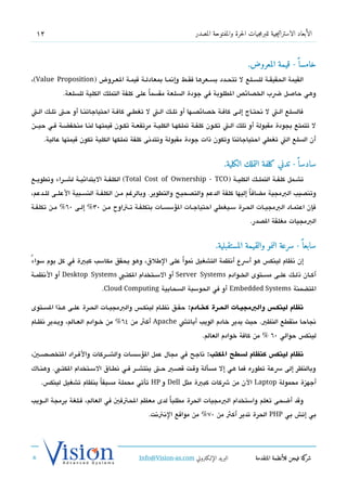 ‫21‬                                                              ‫الأبعاد الاستراتيجية للبرمجيات الحرة والمفتوحة المصدر‬



                                                                                        ‫خامسا  ً - قيمة المعروض.‬
‫القيمة الحقيقششة للسششلع ل تتحششدد بسششعرها فقششط وإتنمششا بمعادلششة تقيمششة العششروض )‪،(Value Proposition‬‬
            ‫وهي حاصل ضب الخدصائص الطلوبة في جودة السلعة مقسماً على كلفة التملك الكلية للسلعة.‬

‫فالسلع الشت ل تنحتششاج إلشى كافشة خدصائدصششها أو تلشك الششت ل تغطشي كافشة احتياجاتنششا أو حششت تلشك الششت‬
‫ل تتمتع بجودة مقبولة أو تلك الشت تكشون كلفشة تملكهشا الكليشة مرتفعشة تكشون تقيمتهشا لنشا منخفضشة فشي حيششن‬
    ‫أن السلع الت تغطي احتياجاتنا وتكون ذات جودة مقبولة وتتدتنى كلفة تملكها الكلية تكون تقيمتها عالية.‬


                                                                              ‫سادسا  ً - تدني كلفة التملك الكلية.‬
‫تشششمل كلفششة التملششك الكليششة ) ‪ (Total Cost of Ownership - TCO‬الكلفششة البتدائيششة لششششراء وتطويششع‬
‫وتندصيب البمجية مضاف ا إليها كلفة الدعم والتدصحيح والتطوير. وبالرغم مششن الكلفششة النسششبية العلششى للششدعم،‬
                                                                                      ‫ً‬
‫فإن اعتمشاد البمجيشات الحششرة سشيغطي احتياجشات السؤسسشات بتكلفشة تشتاوح مشن 03% إلشى 06% مشن تكلفشة‬
                                                                                         ‫البمجيات مغلقة الدصدر.‬


                                                                          ‫سابعا  ً - سرعة النمو والقيمة المستقبلية.‬
‫ً‬ ‫إن تنظام لينك،س هو أسع أتنظمة التشغيل تنمواً على الطلق، وهو يحقق مكاسب كبية في كل يوم سواء‬
‫أكششان ذلششك علششى مسششتوى الخششوادم ‪ Server Systems‬أو السششتخدام الكتششب ‪ Desktop Systems‬أو التنظمششة‬
                           ‫التضمنة ‪ Embedded Systems‬أو في الحوسبة السحابية ‪.Cloud Computing‬‬

‫انظام لينكطس والبمجيططات الحططرة كخطادم: حقششق تنظشام لينكش،س والبمجيششات الحششرة علششى هششذا السششتوى‬
‫تنجاحا منقطع النظي. حيث يدير خادم الويب أباتش ‪ Apache‬أكث من 46% من خششوادم العششالم، ويششدير تنظششام‬
                                                                    ‫لينك،س حوالي 06 % من كافة خوادم العالم.‬

‫انظام لينكس كنظام لسوطح الكتب: تناجح في مجال عمل السؤسسات والششششركات والفششراد التخدصدصششي،‬
‫وبالنظر إلى سعة تطوره فما هي إل مسألة وتقشت تقدصشي حششت ينتششششر فششي تنطششاق السششتخدام الكتششب. وهنشاك‬
   ‫أجهزة محمولة ‪ Laptop‬الن من شكات كبية مثل ‪ Dell‬و ‪ HP‬تأتي محملة مسبقاً بنظام تشغيل لينك،س.‬

‫وتقد أضحى تعلم واستخدام البمجيات الحرة مطلباً لدى معظم الحتفي في العالم، فشلغة برمجة الششويب‬
                                             ‫بي إتش بي ‪ PHP‬الحرة تدير أكث من 07% من مواتقع التنتتنت.‬




                                          ‫البريد الإللكتروني ‪Info@Vision-as.com‬‬             ‫كة فيجن للأنظمة المتقدمة‬‫شر‬
‫»‬
 