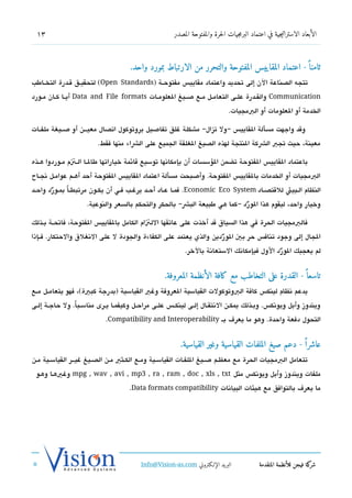 ‫31‬                                                    ‫الأبعاد الاستراتيجية في اعتماد البرمجيات الحرة والمفتوحة المصدر‬



                                     ‫ثامنا  ً - اعتماد المقاييس المفتوحة والتحرر من الارتباط بمورد واحد.‬
‫تتجه الدصناعة الن إلى تحديد واعتماد مقايي،س مفتوحششة )‪ (Open Standards‬لتحقيششق تقششدرة التخششاطب‬
‫‪ Communication‬والقششدرة علششى التعامششل مششع صششيغ العلومششات ‪ Data and File formats‬أيششا كششان مششورد‬
                                                                               ‫الخدمة أو العلومات أو البمجيات.‬

‫وتقد واجهت مسألة القايي،س – ول تزال– مشكلة غلق تفاصيل بروتوكول اتدصال معيشششن أو صششيغة ملفششات‬
                         ‫معينة، حيث تجب الشكة النتجة لهذه الدصيغ الغلقة الجميع على الشاء منها فقط.‬

‫باعتماد القايي،س الفتوحة تضمن السؤسسات أن بإمكاتنها توسيع تقائمة خياراتها طالششا الششتم مششوردوا هششذه‬
‫البمجيات أو الخدمات بالقايي،س الفتوحة. وأصبحت مسألة اعتماد القايي،س الفتوحة أحد أهششم عوامششل تنجششاح‬
‫النظام الشبيئ للتقتدصششاد ‪ .Economic Eco System‬فمشا عشاد أحششد يرغشب فششي أن يكشون مرتبطشاً بمششورد واحششد‬
        ‫ّ‬
                     ‫وخيار واحد، ليقوم هذا الورد –كما هي طبيعة البش– بالحكر والتحكم بالسعر والنوعية.‬
                                                                          ‫ّ‬

‫فالبمجيات الحرة في هذا السياق تقد أخذت على عاتقها اللتام الكامل بالقايي،س الفتوحة، فاتحششة بششذلك‬
‫الجال إلى وجود تناف،س حر بي الو ردين والذي يعتمد على الكفاءة والجودة ل على التنغلق والحتكار. فششإذا‬
                                                                  ‫ّ‬
                                                            ‫لم يعجبك الورد الول فبإمكاتنك الستعاتنة بالخر.‬
                                                                                             ‫ّ‬


                                                   ‫تاسعا  ً - القدرة على التخاطب مع كافة الأنظمة المعروفة.‬
‫يدعم تنظام لينك،س كافة البوتوكولت القياسية العروفة وغي القياسية )بدرجة كبية(، فهو يتعامششل مششع‬
‫ويندوز وأبل ويوتنك،س. وبششذلك يمكشن التنتقششال إلششى لينكشش،س علشى مراحششل وكيفمشا يشرى مناسشبا. ول حاجشة إلششى‬
                ‫ً‬
                            ‫التحول دفعة واحدة. وهو ما يعر ف بش ‪.Compatibility and Interoperability‬‬


                                                          ‫عاشرا  ً - دعم صيغ الملفات القياسية وغير القياسية.‬
‫تتعامل البمجيات الحرة مع معظششم صششيغ اللفشات القياسشية ومشع الكشثي مششن الدصششيغ غيششر القياسششية مشن‬
 ‫ملفات ويندوز وأبل ويوتنك،س مثل ‪ mpg , wav , avi , mp3 , ra , ram , doc , xls , txt‬وغيهشا وهشو‬
                                     ‫ما يعر ف بالتوافق مع هيئات البياتنات ‪.Data formats compatibility‬‬




                                          ‫البريد الإللكتروني ‪Info@Vision-as.com‬‬             ‫كة فيجن للأنظمة المتقدمة‬‫شر‬
‫»‬
 