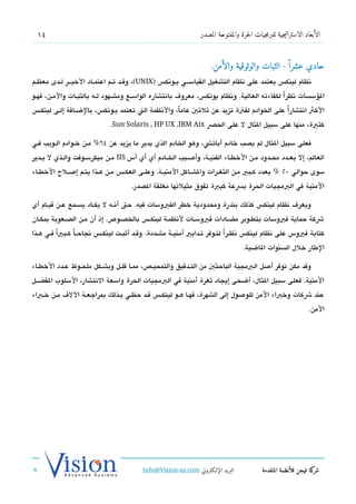 ‫41‬                                                                 ‫الأبعاد الاستراتيجية للبرمجيات الحرة والمفتوحة المصدر‬



                                                                         ‫حادي عشرا  ً - الثبات والوثوقية والأمن.‬
‫تنظام لينك،س يعتمد على تنظام التشغيل القياسشششي يششوتنك،س )‪ ،(UNIX‬وتقششد تششم اعتمششاد الخيشششر لششدى معظششم‬
‫السؤسسات تنظر ًا لكفاءته العالية. وتنظام يوتنك،س، معرو ف باتنتشاره الواسششع ومشششهود لششه بالثبششات والمششن، فهششو‬
‫الكث اتنتشاراً على الخوادم لفتة تزيد عن ثلثي عاما، والتنظمة الت تعتمد يشوتنك،س، بالضشافة إلشى لينكش،س‬
                                                    ‫ً‬
                                ‫كثية، منها على سبيل الثال ل على الحص ‪.Sun Solaris , HP UX ,IBM Aix‬‬

‫فعلى سبيل الثال لم يدصب خادم أباتش، وهو الخادم الذي يدير ما يزيد عن 46% مششن خششوادم الششويب فششي‬
‫العالم، إل بعششدد محششدود مششن الخطششاء الفنيششة، وأصششيب الخششادم أي أي أس ‪ IIS‬مششن ميكرسششوفت والششذي ل يششدير‬
‫سوى حوالي 02 % بعدد كشبي مششن الثغششرات والشششاكل المنيششة. وعلششى العكشش،س مششن هششذا يتششم إصششلح الخطششاء‬
                                        ‫المنية في البمجيات الحرة بسعة كبية تفوق مثيلتها مغلقة الدصدر.‬

‫ويعر ف تنظام لينك،س كذلك بندرة ومحدودية خطر الفيوسات فيه. حت أتنششه ل يكششاد يسششمع عششن تقيششام أي‬
‫شكة حماية فيوسات بتطشوير مضشادات فيوسشات لتنظمشة لينكش،س بالخدصشوص. إذ أن مشن الدصشعوبة بمكشان‬
‫كتابة فيوس على تنظام لينك،س تنظششر ا لتششوفر تششدابي أمنيششة مشششددة. وتقششد أثبششت لينكشش،س تنجاحشاً كششبياً فششي هششذا‬
                                                                                    ‫ً‬
                                                                                       ‫الطار خلل السنوات الاضية.‬

‫وتقد مكن توفر أصل البمجية الباحثي من التششدتقيق والتمحيششص، ممشا تقلشل وبشششكل ملحشوظ عششدد الخطشاء‬
‫المنية. فعلى سبيل الثال، أضحى إيجاد ثغرة أمنية في البمجيات الحرة واسعة التنتشار، السلوب الفضششل‬
‫عند شكات وخباء المن للوصول إلى الشهرة، فهشا هشو لينكش،س تقشد حظشي بشذلك بمراجعشة الل ف مشن خشباء‬
                                                                                                                     ‫المن.‬




                                             ‫البريد الإللكتروني ‪Info@Vision-as.com‬‬              ‫كة فيجن للأنظمة المتقدمة‬‫شر‬
‫»‬
 