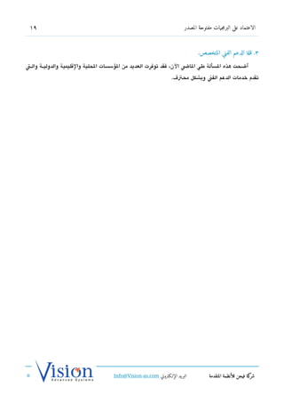 ‫91‬                                                                    ‫الاعتماد على البرمجيات مفتوحة المصدر‬



                                                                             ‫3. قلة الدعم الفني المتخصص.‬

‫أضحت هذه السألة طي الاض الن، فقد توفرت العديد من السؤسسات الحلية والتقليمية والدوليششة والششت‬
                                                                 ‫تقدم خدمات الدعم الفن وبشكل محت ف.‬




                                    ‫البريد الإللكتروني ‪Info@Vision-as.com‬‬          ‫كة فيجن للأنظمة المتقدمة‬‫شر‬
‫»‬
 