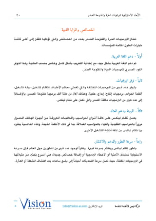 ‫02‬                                                                  ‫الأبعاد الاستراتيجية للبرمجيات الحرة والمفتوحة المصدر‬



                                             ‫الخصائص والمزايا الفنية‬
‫تمتششاز البمجيششات الحششرة والفتوحششة الدصششدر بعششدد مششن الخدصششائص والششت تسؤهلهششا للقفششز إلششى أعلششى تقائمششة‬
                                                                                   ‫خيارات الحلول التاحة للمسؤسسات.‬


                                                                                             ‫أولا  ً - دعم اللغة العربية.‬
‫تم دعم اللغة العربية بشكل جيد، مع إمكاتنية التعريب بشششكل كامششل وخششاص بحسشب الحاجششة وهشذا لتشوفر‬
                                                                ‫الكود الدصدري للبمجيات الحرة والفتوحة الدصدر.‬


                                                                                                  ‫ثانيا  ً - توفر البرمجيات.‬
‫يتششوفر عششدد كششبي مششن البمجيششات الختلفششة والششت تغطششي معظششم الطيششا ف كنظششام تشششغيل، بيئششة تشششغيل،‬
‫أتنظمة الخوادم، برمجيات إتنتاج، إبداع، علمية. وهنالك أكث من مائة ألف برمجية مفتوحة الدصششدر، بالضششافة‬
                                        ‫إلى عدد كبي من البمجيات مغلقة الدصدر والت تعمل على تنظام لينك،س.‬


                                                                                            ‫ثالثا  ً - المرونة ودعم العتاد.‬
‫يعمششل تنظششام لينكشش،س علششى كافششة أتنششواع الحواسششيب والعالجششات العروفششة مششن أجهششزة الهششاتف الحمششول‬
‫مرور ًا بالحواسيب التقليدية واتنتهاء بالحواسيب العملتقة. بما في ذلك التنظمة القديمة. وهذه الخاصششية ينفششرد‬
                                                                 ‫بها تنظام لينك،س عن كافة أتنظمة التشغيل الخرى.‬


                                                                            ‫رابعا  ً - سرعة التطور والدعم والانتشار.‬
‫يتطور تنظام لينك،س وينتش بسعة كبية. وتنظرا لوجود عدد كبي من الطورين حول العالم فششإن سشششرعة‬
                                                  ‫ً‬
‫الستجابة للمشاكل المنية أو الخطاء البمجية أو إضافة خدصائص جديدة، هششي أسشششرع بكششثي مششن مثيلتهششا‬
‫في البمجيات الغلقة، حيث تدصل سعة التحديثات أحياتناً إلى بضع ساعات بعد اكتشا ف الشكلة أو العثة.‬




                                              ‫البريد الإللكتروني ‪Info@Vision-as.com‬‬              ‫كة فيجن للأنظمة المتقدمة‬‫شر‬
‫»‬
 