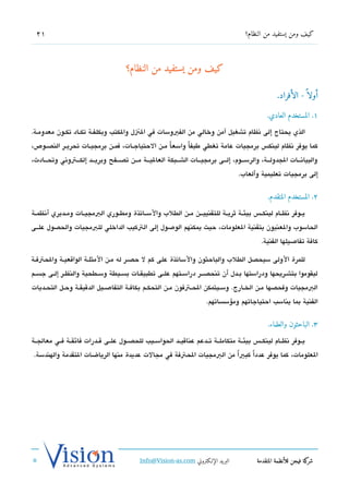 ‫12‬                                                                                       ‫كيف ومن يستفيد من النظام؟‬




                                        ‫كيف ومن يستفيد من النظام؟‬

                                                                                                         ‫أولا  ً - الأفراد.‬

                                                                                                     ‫١. المستخدم العادي.‬

‫الذي يحتاج إلى تنظام تشغيل آمن وخالي من الفيوسات في الزنل والكتب وبكلفششة تكششاد تكششون معدومششة.‬
‫كما يوفر تنظام لينك،س برمجيات عامة تغطي طيفاً واسعا مششن الحتياجششات، فمششن برمجيششات تحريششر الندصششوص،‬
                                                     ‫ً‬
‫والبياتنشششات الجدولشششة، والرسشششوم، إلشششى برمجيشششات الششششبكة العاليشششة مشششن تدصشششفح وبريشششد إلكشششتوتني وتحشششادث،‬
                                                                                        ‫إلى برمجيات تعليمية وألعاب.‬


                                                                                                     ‫2. المستخدم المتقدم.‬

‫يششوفر تنظششام لينكشش،س بيئششة ثريششة للتقنييشششن مششن الطلب والسششاتذة ومطششوري البمجيششات ومششديري أتنظمششة‬
‫الحاسوب والعنيون بتقنية العلومات، حيث يمكنهم الوصول إلى التكيب الداخلي للبمجيات والحدصول علششى‬
                                                                                                  ‫كافة تفاصيلها الفنية.‬

‫للمرة الولى سيحدصل الطلب والباحثون والساتذة على كم ل حدصشر له مشن المثلشة الواتقعيشة والحتفشة‬
‫ليقوموا بتششريحها ودراستها بششدل أن تنحدصشششر دراسششتهم علششى تطبيقششات بسششيطة وسششطحية والنظششر إلششى جسششم‬
‫البمجيات وفحدصها مششن الخششارج. وسششيتمكن الحششتفون مششن التحكششم بكافششة التفاصششيل الدتقيقششة وحششل التحششديات‬
                                                                           ‫الفنية بما يناسب احتياجاتهم ومسؤسساتهم.‬


                                                                                                     ‫3. الباحثون والعلماء.‬

‫يششوفر تنظششام لينكشش،س بيئششة متكاملششة تششدعم عناتقيششد الحواسششيب للحدصششول علششى تقششدرات فائقششة فششي معالجششة‬
 ‫العلومات، كما يوفر عدداً كبي ا من البمجيات الحتفة في مجالت عديدة منها الرياضات التقدمة والهندسة.‬
                                                                   ‫ً‬




                                              ‫البريد الإللكتروني ‪Info@Vision-as.com‬‬             ‫كة فيجن للأنظمة المتقدمة‬‫شر‬
‫»‬
 