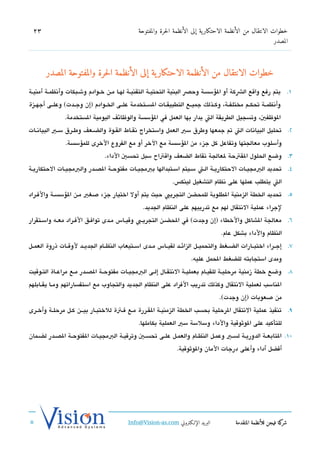‫32‬                                            ‫خطوات الانتقال من الأنظمة الاحتكار ية إلى الأنظمة الحرة والمفتوحة‬
                                                                                                            ‫المصدر‬




       ‫خطوات الانتقال من الأنظمة الاحتكار ية إلى الأنظمة الحرة والمفتوحة المصدر‬
‫1. يتم رفع واتقع الشكة أو السؤسسة وحص البنية التحتيششة التقنيششة لهششا مششن خششوادم وشششبكات وأتنظمششة أمنيششة‬
‫وأتنظمششة تحكششم مختلفششة، وكششذلك جميششع التطبيقششات السششتخدمة علششى الخششوادم )إن وجششدت( وعلششى أجهششزة‬
               ‫الوظفي، وتسجيل الطريقة الت يدار بها العمل في السؤسسة والوظائف اليومية الستخدمة.‬
‫2. تحليل البياتنات الت تم جمعها وطرق سي العمل واستخراج تنقششاط القششوة والضششعف وطششرق سششي البياتنششات‬
               ‫وأسلوب معالجتها وتفاعل كل جزء من السؤسسة مع الخر أو مع الفروع الخرى للمسؤسسة.‬
                                ‫3. وضع الحلول القتحة لعالجة تنقاط الضعف واتقتاح سبل تحسي الداء.‬
‫4. تحديد البمجيششات الحتكاريششة الشت سشيتم اسششتبدالها ببمجيششات مفتوحششة الدصششدر والبمجيششات الحتكاريشة‬
                                                             ‫الت يتطلب عملها على تنظام التشغيل لينك،س.‬
‫5. تحديد الخطة الزمنية الطلوبة للمحضن التجريب حيث يتم أول اختيار جزء صغي مشن السؤسسشة والفشراد‬
                                                ‫لجراء عملية التنتقال لهم مع تدريبهم على النظام الجديد.‬
‫6. معالجة الشاكل والخطاء )إن وجدت( في الحضششن التجريششب وتقيششاس مششدى توافششق الفششراد معششه واسششتقرار‬
                                                                                   ‫النظام والداء بشكل عام.‬
‫7. إجششراء اختبششارات الضششغط والتحميششل الزائششد لقيششاس مششدى اسششتيعاب النظششام الجديششد لوتقششات ذروة العمششل‬
                                                                      ‫ومدى استجابته للضغط الحمل عليه.‬
‫8. وضع خطة زمنية مرحليششة للقيشام بعمليشة التنتقشال إلشى البمجيششات مفتوحششة الدصشدر مشع مراعشاة التشوتقيت‬
‫الناسب لعملية التنتقال وكذلك تدريب الفراد على النظام الجديد والتجاوب مع استفساراتهم ومششا يقششابلهم‬
                                                                                  ‫من صعوبات )إن وجدت(.‬
‫9. تنفيذ عملية التنتقال الرحلية بحسب الخطة الزمنيششة القششررة مشع فشتة للختبششار بيشششن كششل مرحلشة وأخششرى‬
                                               ‫للتأكيد على الوثوتقية والداء وسلسة سي العملية بكاملها.‬
‫01. التابعششة الدوريشة لسششي وعمشل النظششام والعمششل علشى تحسشي وترتقيشة البمجيششات الفتوحشة الدصشدر لضشمان‬
                                                               ‫أفضل أداء وأعلى درجات المان والوثوتقية.‬




                                          ‫البريد الإللكتروني ‪Info@Vision-as.com‬‬          ‫كة فيجن للأنظمة المتقدمة‬‫شر‬
‫»‬
 