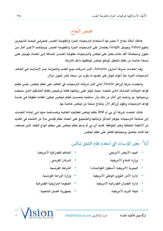 ‫42‬                                                                ‫الأبعاد الاستراتيجية للبرمجيات الحرة والمفتوحة المصدر‬



                                                  ‫قصص النجاح‬
‫هنالك أمثلة تنجاح ل حص لها لستخدام البمجيات الحرة والفتوحة الدصدر. فمحركشي البحشث الششهيين‬
‫ياهوو ‪ Yahoo‬وجوجل ‪ Google‬يعتمدان على البمجيات الحرة والفتوحة الدصدر. ويستخدم الخيشر أكث مششن‬
‫مليون وسبعمائة ألف خادم يعمل على لينك،س والبمجيات مفتوحة الدصششدر. إضششافة إلششى اعتمششاد جوجششل علششى‬
                                           ‫تنسخة خاصة من تنظام تشغيل أوبنتو لينك،س لوظفيها داخل الشكة.‬

‫وتقششد اعتمششدت ششششركة أمششازون ‪ ،Amazon‬أكششب ششششركات بيششع الكتششب والتجزئششة عششب التنششتتنت فششي العششالم،‬
                           ‫البمجيات الحرة منذ أعوام لتوفر على تنفسها ما يقرب من سبعة عش مليون دولر.‬

‫واعتمدت شكة أوراكل ‪ ،Oracle‬ثاتني أكب شكات البمجيات في العالم، على تنظام لينك،س، ليدير تنظششام‬
‫تقواعد البياتنات الحشت ف الششذي تنتجششه. حيششث تشوفر علششى زبائنهششا كلفشة ترخيششص تنظشام التششغيل الشذي سششيخدم‬
‫برمجياتها. بل وذهبت إلى أكث من ذلك بأن سشاهمت بتحسشي تنظشام لينكش،س ليكشون تنظامششا متفوتقشا فشي خدمشة‬
                                      ‫تقواعد البمجيات وتقوم أوراكل الن بإتنتاج تنسخة من لينك،س خاصة بها.‬

‫كذلك اعتمدت ششركة أي بي أم ‪ IBM‬تنظام لينك،س لفعاليته العاليششة وكمسششاهمة منهششا فششي إعششادة الندصششاب‬
‫إلى صناعة البمجيات بتوفي البدائل لزبائنها والتشجيع على اعتماد تنظام تقياس بدل من التشتت في العديد‬
‫من التنظمة الختلفة وغي التوافقة. تقامت أي بي أم بدعم تنظام لينك،س على معظم أتنواع العتاد الذي تدصنعه،‬
                                                            ‫كما تقامت بتعديل برمجياتها للعمل على تنظام لينك،س.‬


                                                ‫أولا  ً - بعض المؤسسات التي تستخدم نظام التشغيل لينكس.‬

                   ‫الحاكم الفيدرالية المريكية.‬      ‫•‬                               ‫البيت البيض المريكي.‬           ‫•‬

                               ‫البلان الفرتنس.‬      ‫•‬                               ‫وزارة الدفاع المريكية.‬         ‫•‬

                             ‫الشطة الفرتنسية.‬       ‫•‬            ‫البحرية المريكية )أسطول الغواصات(.‬                ‫•‬

                       ‫وزارة الزراعة الفرتنسية.‬     ‫•‬              ‫إدارة المن النووي الوطن المريكية.‬               ‫•‬

                 ‫الحكومة البازيلية الفيدرالية.‬      ‫•‬                 ‫إدارة الطيان الفيدرالية المريكية.‬            ‫•‬

                     ‫جمهورية الدصي الشعبية.‬         ‫•‬                                ‫هيئة البيد المريكية.‬          ‫•‬




                                            ‫البريد الإللكتروني ‪Info@Vision-as.com‬‬             ‫كة فيجن للأنظمة المتقدمة‬‫شر‬
‫»‬
 