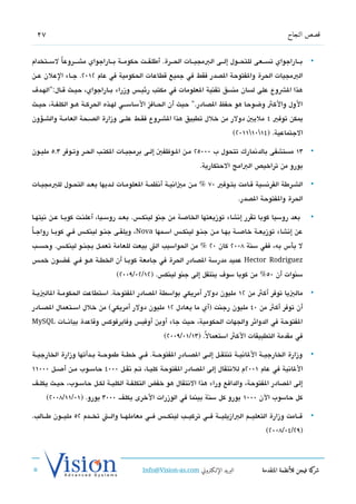 ‫72‬                                                                                                  ‫قصص النجاح‬


‫بششاراجواي تسششعى للتحششول إلششى البمجيششات الحششرة. أطلقششت حكومششة بششاراجواي مششششروعاً لسششتخدام‬             ‫•‬
‫البمجيات الحرة والفتوحة الدصدر فقط في جميع تقطاعات الحكومية في عام 2102. جششاء العلن عششن‬
‫هذا الشوع على لسان منسق تقنية العلومات في مكتب رئيشش،س وزراء بششاراجواي، حيششث تقششال:"الهششد ف‬
‫الول والكث وضوحا هو حفظ الدصادر." حيث أن الحششافز الساسشششي لهششذه الحركششة هششو الكلفششة، حيششث‬
‫يمكن توفي 4 مليي دولر من خلل تطبيق هذا الششروع فقششط علششى وزارة الدصششحة العامششة والشششسؤون‬
                                                                               ‫الجتماعية. )41011102(‬

‫31 مستشفى بالدتنمارك تتحول ب 00052 مشن الشوظفي إلشى برمجيششات الكتشب الحشر وتشوفر 3.5 مليشون‬                     ‫•‬
                                                                  ‫يورو من تراخيص البامج الحتكارية.‬

‫الششرطة الفرتنسية تقششامت بتششوفي 07 % مششن مياتنيششة أتنظمششة العلومششات لششديها بعششد التحششول للبمجيششات‬      ‫•‬
                                                                                   ‫الحرة والفتوحة الدصدر.‬

‫بعد روسيا كوبا تقرر إتنشاء توزيعتها الخاصة من جنو لينكش،س. بعشد روسشيا، أعلنشت كوبشا عشن تنيتهشا‬                 ‫•‬

‫عن إتنشاء توزيعشة خاصشة بهشا مشن جنشو لينكشش،س اسشمها ‪ ،Nova‬ويلقشى جنشو لينكشش،س فشي كوبششا رواجشاً‬
‫ل بأس به، ففي سنة 8002 كان 02 % من الحواسيب الت بيعت للعامة تعمششل بجنششو لينكشش،س. وحسششب‬
‫‪ Hector Rodriguez‬عميد مدرسة الدصادر الحرة في جامعة كوبشا أن الخطشة هشو فشي غضشون خمش،س‬
                                 ‫سنوات أن 05% من كوبا سو ف ينتقل إلى جنو لينك،س. )21/20/9002(‬

‫مالييا توفر أكث من 21 مليون دولر أمريكي بواسطة الدصادر الفتوحة. استطاعت الحكومششة الالييششة‬                      ‫•‬
‫أن توفر أكث من 04 مليون رجنت )أي ما يعادل 21 مليون دولر أمريكي( من خلل اسششتعمال الدصششادر‬
‫الفتوحة في الدوائر والجهات الحكومية، حيث جاء أوبن أوفي،س وفايرفوك،س وتقاعدة بياتنششات ‪MySQL‬‬

                                                    ‫في مقدمة التطبيقات الكث استعمال. )31/10/9002(‬
                                                                  ‫ً‬

‫وزارة الخارجيششة اللاتنيششة تنتقششل إلششى الدصششادر الفتوحششة. فششي خطششة طموحششة بششدأتها وزارة الخارجيششة‬      ‫•‬
‫اللاتنية في عام 1002م للتنتقال إلى الدصادر الفتوحة كليششا، تششم تنقششل 0004 حاسششوب مششن أصششل 00011‬
‫إلى الدصادر الفتوحة، والدافع وراء هذا التنتقال هو خفض التكلفششة الكليششة لكششل حاسششوب، حيششث يكلششف‬
       ‫كل حاسوب الن 0001 يورو كل سنة بينما في الوزرات الخرى يكلف 0003 يورو. )10/11/8002(‬

‫تقششامت وزارة التعليششم البازيليششة فششي تركيششب لينكشش،س فششي معاملهششا والششت تخششدم 25 مليششون طشششالب.‬       ‫•‬
                                                                                            ‫)92/40/8002(‬




                                           ‫البريد الإللكتروني ‪Info@Vision-as.com‬‬           ‫كة فيجن للأنظمة المتقدمة‬‫شر‬
‫»‬
 