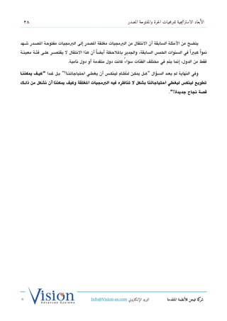 ‫82‬                                                               ‫الأبعاد الاستراتيجية للبرمجيات الحرة والمفتوحة المصدر‬



‫يتضح من المثلة السابقة أن التنتقال من البمجيات مغلقة الدصدر إلى البمجيات مفتوحة الدصششدر شششهد‬
‫تنمواً كبياً في السنوات الخم،س السابقة، والجدير باللحظة أيضا أن هذا التنتقال ل يقتدصشششر علششى فئششة معينششة‬
                                                ‫ً‬
                             ‫فقط من الدول، إتنما يتم في مختلف الفئات سواء كاتنت دول متقدمة أو دول تنامية.‬
                                                             ‫ً‬

‫وفي النهاية لم يعششد السششسؤال “هششل يمكششن لنظششام لينكشش،س أن يغطششي احتياجاتنششا؟” بششل غششدا “كيططف يمكننططا‬
‫توطويع لينكس ليلغوطي احتياجاتنا بشكل ل تناظره فيه البمجيات اللغلقة وكيف يمكننا أن انشكل من ذلططك‬
                                                                                               ‫قصة انجاح جديدة!”.‬




                                            ‫البريد الإللكتروني ‪Info@Vision-as.com‬‬             ‫كة فيجن للأنظمة المتقدمة‬‫شر‬
‫»‬
 