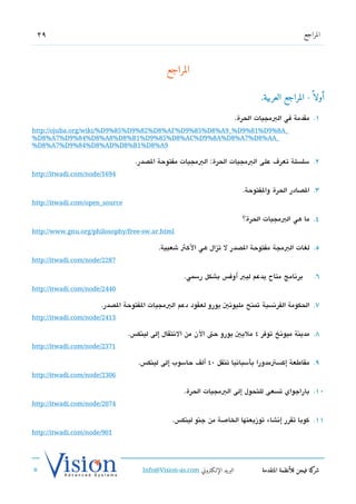 ‫92‬                                                                                                    ‫المراجع‬




                                             ‫المراجع‬

                                                                                    ‫أولا  ً - المراجع العربية.‬

                                                                            ‫1. مقدمة في البمجيات الحرة.‬
‫_‪http://ojuba.org/wiki/%D9%85%D9%82%D8%AF%D9%85%D8%A9_%D9%81%D9%8A‬‬
‫_‪%D8%A7%D9%84%D8%A8%D8%B1%D9%85%D8%AC%D9%8A%D8%A7%D8%AA‬‬
‫9‪%D8%A7%D9%84%D8%AD%D8%B1%D8%A‬‬

                                  ‫2. سلسلة تعر ف على البمجيات الحرة: البمجيات مفتوحة الدصدر.‬
‫4961/‪http://itwadi.com/node‬‬

                                                                              ‫3. الدصادر الحرة والفتوحة.‬
‫‪http://itwadi.com/open_source‬‬

                                                                              ‫4. ما هي البمجيات الحرة؟‬
‫‪http://www.gnu.org/philosophy/free-sw.ar.html‬‬

                                          ‫5. لغات البمجة مفتوحة الدصدر ل تزال هي الكث شعبية.‬
‫7822/‪http://itwadi.com/node‬‬

                                                    ‫برتنامج متاح يدعم ليب أوف،س بشكل رسمي.‬                 ‫6.‬
‫0442/‪http://itwadi.com/node‬‬

                      ‫7. الحكومة الفرتنسية تمنح مليوتني يورو لعقود دعم البمجيات الفتوحة الدصدر.‬
‫3142/‪http://itwadi.com/node‬‬

                                ‫8. مدينة ميوتنخ توفر 4 مليي يورو حت الن من التنتقال إلى لينك،س.‬
‫1732/‪http://itwadi.com/node‬‬

                                   ‫9. مقاطعة إكستمدورا بأسباتنيا تنقل 04 ألف حاسوب إلى لينك،س.‬
‫6032/‪http://itwadi.com/node‬‬

                                                    ‫01. باراجواي تسعى للتحول إلى البمجيات الحرة.‬
‫4702/‪http://itwadi.com/node‬‬

                                                ‫11. كوبا تقرر إتنشاء توزيعتها الخاصة من جنو لينك،س.‬
‫109/‪http://itwadi.com/node‬‬




                                    ‫البريد الإللكتروني ‪Info@Vision-as.com‬‬           ‫كة فيجن للأنظمة المتقدمة‬‫شر‬
‫»‬
 