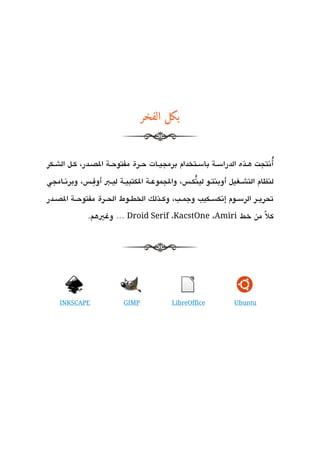 ‫بكل الفخر‬


                                                                                ‫ُ‬
‫أتنتجت هششذه الدراسششة باسششتخدام برمجيششات حششرة مفتوحششة الدصششدر، كششل الشششكر‬
                 ‫ِ‬
‫لنظام التشششغيل أوبنتششو لينكشش،س، والجموعششة الكتبيششة ليششب أوفشش،س، وبرتنششامجي‬
                                                      ‫ُ‬
‫تحريششر الرسششوم إتنكسششكيب وجمششب، وكششذلك الخطششوط الحششرة مفتوحششة الدصششدر‬

               ‫كلً من خط ‪ … Droid Serif ،KacstOne ،Amiri‬وغيهم.‬




    ‫‪INKSCAPE‬‬               ‫‪GIMP‬‬              ‫‪LibreOffice‬‬           ‫‪Ubuntu‬‬
 
