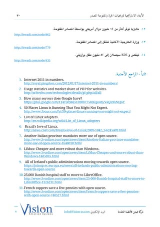 30                                                         ‫الأبعاد الاستراتيجية للبرمجيات الحرة والمفتوحة المصدر‬



                             .‫21. مالييا توفر أكث من 21 مليون دولر أمريكي بواسطة الدصادر الفتوحة‬
http://itwadi.com/node/862

                                               .‫31. وزارة الخارجية اللاتنية تنتقل إلى الدصادر الفتوحة‬
http://itwadi.com/node/779

                                              .‫ سيدصلن إلى 25 مليون طفل برازيلي‬KDE ‫41. لينك،س و‬
http://itwadi.com/node/435



                                                                                     .‫ثانيا  ً - المراجع الأجنبية‬
   1. Internet 2011 in numbers.
      http://royal.pingdom.com/2012/01/17/internet-2011-in-numbers/
   2. Usage statistics and market share of PHP for websites.
      http://w3techs.com/technologies/details/pl-php/all/all
   3. How many servers does Google have?
      https://plus.google.com/114250946512808775436/posts/VaQu9sNxJuY
   4. 50 Places Linux is Running That You Might Not Expect.
      http://www.focus.com/fyi/50-places-linux-running-you-might-not-expect/
   5. List of Linux adopters.
      http://en.wikipedia.org/wiki/List_of_Linux_adopters
   6. Brazil's love of Linux.
      http://news.cnet.com/Brazils-love-of-Linux/2009-1042_3-6245409.html
   7. Another Italian province mandates more use of open source.
      http://www.h-online.com/open/news/item/Another-Italian-province-mandates-
      more-use-of-open-source-1648018.html
   8. LiMux: Cheaper and more robust than Windows.
      http://www.h-online.com/open/news/item/LiMux-Cheaper-and-more-robust-than-
      Windows-1485895.html
   9. All of Iceland's public administrations moving towards open source.
      https://joinup.ec.europa.eu/news/all-icelands-public-administrations-moving-
      towards-open-source
   10.25,000 Danish hospital staff to move to LibreOffice.
      http://www.h-online.com/open/news/item/25-000-Danish-hospital-staff-to-move-to-
      LibreOffice-1326231.html
   11.French coppers save a few pennies with open source.
      http://www.h-online.com/open/news/item/French-coppers-save-a-few-pennies-
      with-open-source-740527.html




                                     Info@Vision-as.com ‫البريد الإللكتروني‬             ‫كة فيجن للأنظمة المتقدمة‬‫شر‬
»
 
