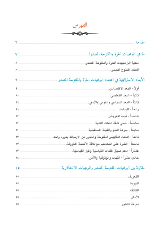 ‫الفهرس‬

‫مقدمة ...................................................................................................................................... 6‬

‫ما هي البرمجيات الحرة والمفتوحة المصدر؟ ............................................................................... 7‬
‫ملكية البمجيات الحرة والفتوحة الدصدر. ..................................................................... 8‬
‫العتاد الفتوح الدصدر. ................................................................................................ 8‬

‫الأبعاد الاستراتيجية في اعتماد البرمجيات الحرة والمفتوحة المصدر ............................................ 9‬
‫أول ً - البعد التقتدصادي. .............................................................................................. 9‬
‫ثاتنياً - البعد التعليمي. .............................................................................................. 01‬
‫ثالثاً - البعد السياس والقومي والمن. ....................................................................... 11‬
‫رابعاً - الريادة. ........................................................................................................ 11‬
‫خامساً - تقيمة العروض. ........................................................................................... 21‬
‫سادساً - تدتني كلفة التملك الكلية. ............................................................................. 21‬
‫سابعاً - سعة النمو والقيمة الستقبلية. ...................................................................... 21‬
‫ثامن ا - اعتماد القايي،س الفتوحة والتحرر من الرتباط بمورد واحد. ................................. 31‬
                                                                                              ‫ً‬
‫تاسعا - القدرة على التخاطب مع كافة التنظمة العروفة. ............................................... 31‬
                                                                                                 ‫ً‬
‫عاشاً - دعم صيغ اللفات القياسية وغي القياسية. ...................................................... 31‬
‫حادي عشاً - الثبات والوثوتقية والمن. ....................................................................... 41‬

‫مقارنة بين البرمجيات المفتوحة المصدر والبرمجيات الاحتكار ية ............................................. 51‬
‫التعريف ................................................................................................................. 51‬
‫الجودة ................................................................................................................... 51‬
‫التكلفة ................................................................................................................... 51‬
‫المان .................................................................................................................... 51‬
‫سعة التطور .......................................................................................................... 51‬
 