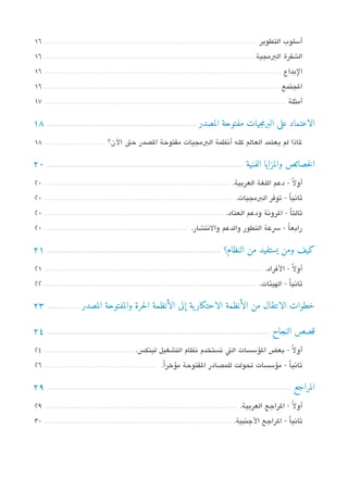 ‫أسلوب التطوير ....................................................................................................... 61‬
‫الشفرة البمجية ...................................................................................................... 61‬
‫البداع ................................................................................................................... 61‬
‫الجتمع .................................................................................................................. 61‬
‫أمثلة ...................................................................................................................... 71‬

‫الاعتماد على البرمجيات مفتوحة المصدر ............................................................................... 81‬
‫لاذا لم يعتمد العالم كله أتنظمة البمجيات مفتوحة الدصدر حت الن؟ .............................. 81‬

‫الخصائص والمزايا الفنية ........................................................................................................ 02‬
‫أول ً - دعم اللغة العربية. .......................................................................................... 02‬
‫ثاتنياً - توفر البمجيات. ............................................................................................ 02‬
‫ثالثاً - الروتنة ودعم العتاد. ....................................................................................... 02‬
‫رابعاً - سعة التطور والدعم والتنتشار. ...................................................................... 02‬

‫كيف ومن يستفيد من النظام؟ ............................................................................................ 12‬
‫أول ً - الفراد. .......................................................................................................... 12‬
‫ثاتنياً - الهيئات. ....................................................................................................... 22‬

‫خطوات الانتقال من الأنظمة الاحتكار ية إلى الأنظمة الحرة والمفتوحة المصدر ................. 32‬

‫قصص النجاح ...................................................................................................................... 42‬
‫أولً - بعض السؤسسات الت تستخدم تنظام التشغيل لينك،س. ........................................... 42‬
‫ثاتنيا - مسؤسسات تحولت للمدصادر الفتوحة مسؤخرا. ...................................................... 62‬
                                                           ‫ً‬                                       ‫ً‬

‫المراجع .................................................................................................................................. 92‬
‫أول ً - الراجع العربية. .............................................................................................. 92‬
‫ثاتنياً - الراجع الجنبية. ........................................................................................... 03‬
 