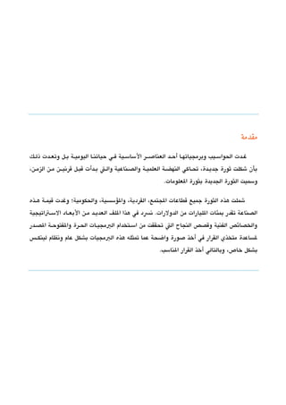 ‫مقدمة‬

‫غششدت الحواسششيب وبرمجياتهششا أحششد العناصشششر الساسششية فششي حياتنششا اليوميششة بششل وتعششدت ذلششك‬
‫بأن شكلت ثورة جديشدة، تحشاكي النهضشة العلميشة والدصشناعية والشت بششدأت تقبشل تقرتنيشششن مششن الزمششن،‬
                                                             ‫وسميت الثورة الجديدة بثورة العلومات.‬

‫شملت هذه الثورة جميع تقطاعات الجتمع، الفردية، والسؤسسية، والحكومية؛ وغدت تقيمششة هششذه‬
‫الدصناعة تقدر بمئات الليارات من الدولرات. تنسد في هذا اللف العديششد مششن البعششاد السششتاتيجية‬
‫والخدصائص الفنية وتقدصص النجاح الت تحققت من اسششتخدام البمجيششات الحششرة والفتوحششة الدصششدر‬
‫لساعدة متخذي القرار في أخذ صورة واضحة عما تمثله هذه البمجيات بشكل عام وتنظام لينكشش،س‬
                                                           ‫بشكل خاص، وبالتالي أخذ القرار الناسب.‬
 