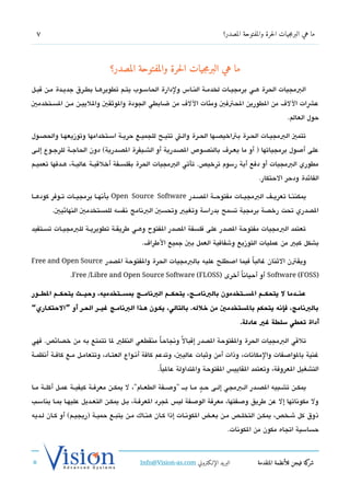 ‫7‬                                                                               ‫ما هي البرمجيات الحرة والمفتوحة المصدر؟‬




                                 ‫ما هي البرمجيات الحرة والمفتوحة المصدر؟‬
‫البمجيات الحرة هششي برمجيششات لخدمششة النششاس ولدارة الحاسششوب يتششم تطويرهششا بطششرق جديششدة مششن تقبششل‬
‫عشات الل ف من الطورين الحتفي ومئات الل ف من ضابطي الجودة والوثقي واللييشن مششن السششتخدمي‬
                                                                                                             ‫حول العالم.‬

‫تتمي البمجيششات الحششرة بتاخيدصشها الحششرة والششت تتيششح للجميششع حريشة اسششتخدامها وتوزيعهششا والحدصشول‬
‫على أصول برمجياتها ) أو ما يعشر ف بالندصشوص الدصشدرية أو الشششيفرة الدصشدرية( دون الحاجشة للرجشوع إلشى‬
‫مطوري البمجيات أو دفع أية رسوم ترخيص. تأتي البمجيات الحرة بفلسششفة أخلتقيششة عاليششة، هششدفها تعميششم‬
                                                                                                ‫الفائدة ودحر الحتكار.‬

‫يمكننششا تعريششف البمجيششات مفتوحششة الدصششدر ‪ Open Source Software‬بأتنهششا برمجيششات تششوفر كودهششا‬
        ‫الدصدري تحت رخدصة برمجية تسمح بدراسة وتغيي وتحسي البتنامج تنفسه للمستخدمي النهائيي.‬

‫تعتمد البمجيات مفتوحة الدصدر على فلسفة الدصدر الفتوح وهششي طريقششة تطويريششة للبمجيششات تسششتفيد‬
                                               ‫بشكل كبي من عمليات التوزيع وشفافية العمل بي جميع الطرا ف.‬

‫ويقتن الثنان غالبا فيما اصطلح عليه بالبمجيات الحرة والفتوحة الدصدر ‪Free and Open Source‬‬
                                                                     ‫ً‬
                ‫)‪ Software (FOSS‬أو أحياتناً أخرى )‪.Free /Libre and Open Source Software (FLOSS‬‬

‫عنطططدما ل يتحكطططم السطططتخدمون بالبانامطططج، يتحكطططم البانامطططج بمسطططتخدميه، وحيطططث يتحكطططم الوططططور‬
‫بالبانامج، فإانه يتحكم بالستخدمي من خلله. بالتالي، يكطون هططذا البانامطج غيططر الحطر أو ”الحتكطاري“‬
                                                                                        ‫أداة تعوطي سلوطة غي عادلة.‬

‫تلتقي البمجيات الحرة والفتوحة الدصدر إتقبال ً وتنجاحاً منقطعي النظي لا تتمتع به من خدصائص. فهي‬
‫غنية بالواصفات والمكاتنات، وذات أمن وثبات عاليي، وتدعم كافة أتنششواع العتششاد، وتتعامششل مششع كافششة أتنظمششة‬
                                                     ‫التشغيل العروفة، وتعتمد القايي،س الفتوحة والتداولة عاليا.‬
                                                      ‫ً‬

‫يمكششن تشششبيه الدصششدر الششبمجي إلششى ح ش ٍد مششا بش ش "وصششفة الطعششام"، ل يمكششن معرفششة كيفيششة عمششل أكلششة مششا‬
‫ول مكوتناتها إل عن طريق وصفتها، معرفة الوصفة لي،س لجرد العرفشة، بشل يمكشن التعشديل عليهشا بمشا يناسشب‬
‫ذوق كل ششخص، يمكششن التخلششص مششن بعششض الكوتنششات إذا كششان هنششاك مششن يتبشع حميششة )ريجيششم( أو كششان لششديه‬
                                                                                   ‫حساسية اتجاه مكون من الكوتنات.‬



                                              ‫البريد الإللكتروني ‪Info@Vision-as.com‬‬             ‫كة فيجن للأنظمة المتقدمة‬‫شر‬
‫»‬
 