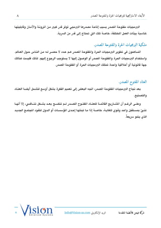 ‫8‬                                                                  ‫الأبعاد الاستراتيجية للبرمجيات الحرة والمفتوحة المصدر‬


‫البمجيات مفتوحة الدصدر بسبب إتاحة مدصدرها البمجي توفر تقدر كبي مشن الروتنشة والمششان وتقابليتهششا‬
                                      ‫لناسبة بيئات العمل الختلفة، خاصة تلك الت تحتاج إلى تقدر من السية.‬


                                                                       ‫مللكية البرمجيات الحرة والمفتوحة المصدر.‬
‫الساهمون في تطوير البمجيات الحرة والفتوحة الدصدر هششم عششدد ل حدصششر لشه مششن النششاس حشول العششالم.‬
‫واستخدام البمجيات الحرة والفتوحة الدصدر أو الوصول إليها ل يستوجب الرجوع إليهم. لذلك فليست هنالك‬
                                    ‫جهة تقاتنوتنية أو أخلتقية واحدة تمتلك البمجيات الحرة أو الفتوحة الدصدر.‬



                                                                                               ‫العتاد المفتوح المصدر.‬
‫بعد تنجاح البمجيات الفتوحة الدصدر، اتجه البعض إلى تعميم الفكرة بشكل أوسع لتشششمل أيضششا العتششاد‬
                                                                                                              ‫والتدصنيع.‬

‫وعلششى الرغششم أن الشششاريع القائمششة للعتششاد الفتششوح الدصششدر لششم تنضششج بعششد بشششكل تنشششافس، إل أتنهششا‬
‫تنششب بمسششتقبل واعششد وتقششوي للغايشة، خاصششة إذا مششا تبنتهششا إحششدى السؤسسششات أو الششدول لتقششود الجتمششع الجديششد‬
                                                                                                     ‫الذي ينمو سيعا.‬
                                                                                                      ‫ً‬




                                             ‫البريد الإللكتروني ‪Info@Vision-as.com‬‬             ‫كة فيجن للأنظمة المتقدمة‬‫شر‬
‫»‬
 