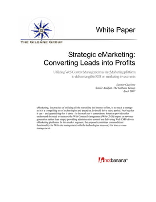 White Paper


              Strategic eMarketing:
       Converting Leads into Profits
                 Utilizing Web Content Management as an eMarketing platform
                              to deliver tangible ROI on marketing investments

                                                                              Leonor Ciarlone
                                                            Senior Analyst, The Gilbane Group
                                                                                    April 2007




eMarketing, the practice of utilizing all the versatility the Internet offers, is as much a strategy
as it is a compelling set of technologies and practices. It should drive sales, period. Proving that
it can – and quantifying that it does – is the marketer’s conundrum. Solution providers that
understand the need to increase the Web Content Management (Web CMS) impact on revenue
generation rather than simply providing administrative control are delivering Web CMS-driven
eMarketing platforms. In this market segment, the approach combines commoditized
functionality for Web site management with the technologies necessary for true revenue
management.