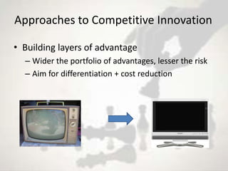Approaches to Competitive Innovation

• Building layers of advantage
  – Wider the portfolio of advantages, lesser the risk
  – Aim for differentiation + cost reduction
 
