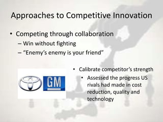 Approaches to Competitive Innovation
• Competing through collaboration
  – Win without fighting
  – “Enemy’s enemy is your friend”

                      • Calibrate competitor’s strength
                         • Assessed the progress US
                            rivals had made in cost
                            reduction, quality and
                            technology
 
