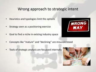 Wrong approach to strategic intent

• Heuristics and typologies limit the options

• Strategy seen as a positioning exercise

• Goal to find a niche in existing industry space

• Concepts like “mature” and “declining” are misunderstood

• Tools of strategic analysis are focussed internally
 
