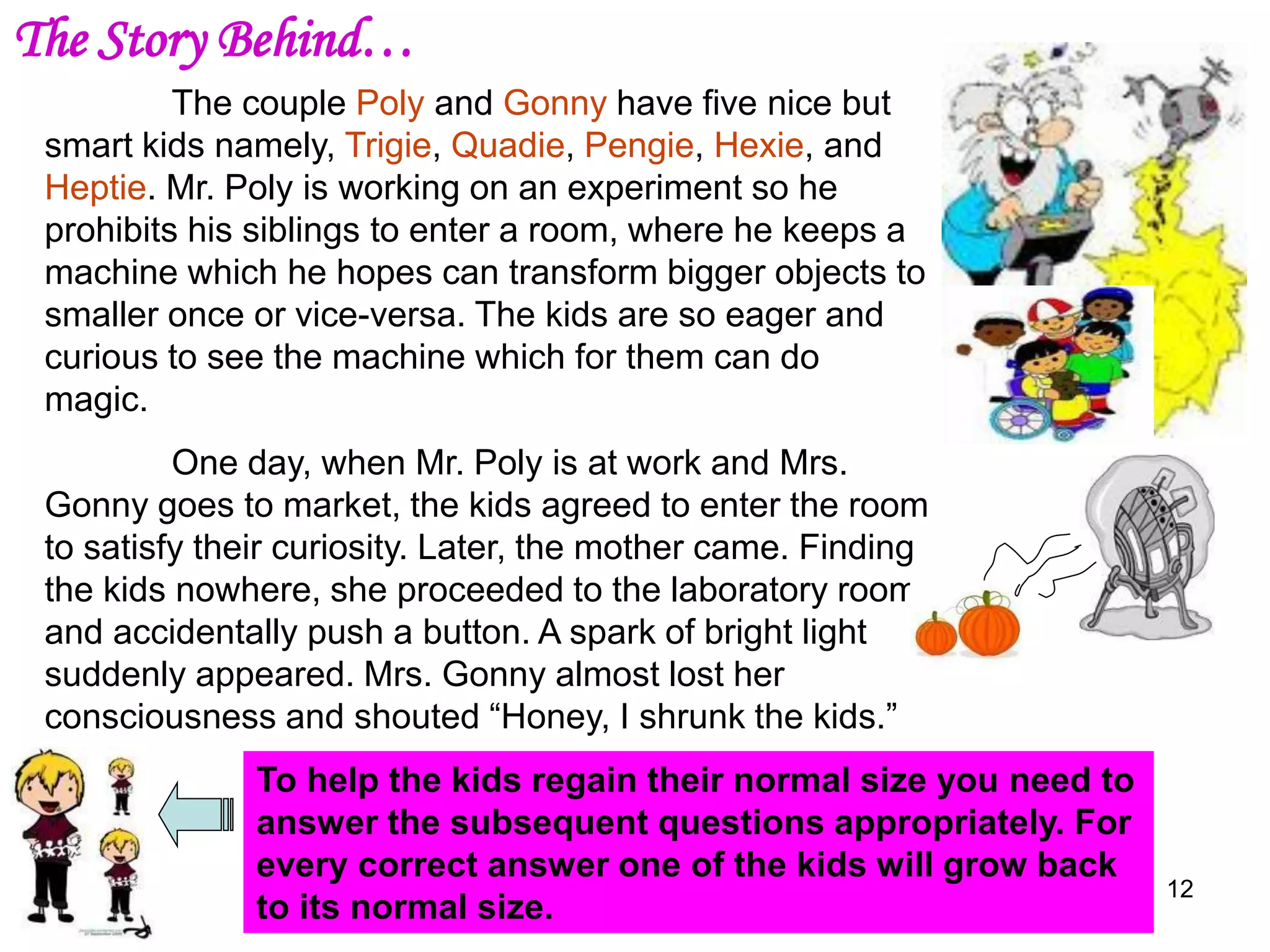 12
The couple Poly and Gonny have five nice but
smart kids namely, Trigie, Quadie, Pengie, Hexie, and
Heptie. Mr. Poly is working on an experiment so he
prohibits his siblings to enter a room, where he keeps a
machine which he hopes can transform bigger objects to
smaller once or vice-versa. The kids are so eager and
curious to see the machine which for them can do
magic.
One day, when Mr. Poly is at work and Mrs.
Gonny goes to market, the kids agreed to enter the room
to satisfy their curiosity. Later, the mother came. Finding
the kids nowhere, she proceeded to the laboratory room
and accidentally push a button. A spark of bright light
suddenly appeared. Mrs. Gonny almost lost her
consciousness and shouted “Honey, I shrunk the kids.”
To help the kids regain their normal size you need to
answer the subsequent questions appropriately. For
every correct answer one of the kids will grow back
to its normal size.
The Story Behind…
 