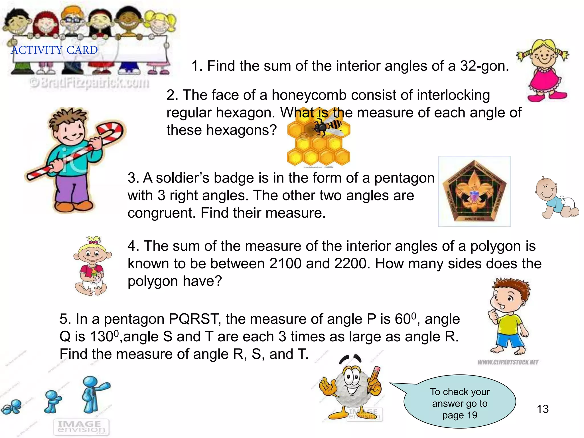 13
1. Find the sum of the interior angles of a 32-gon.
4. The sum of the measure of the interior angles of a polygon is
known to be between 2100 and 2200. How many sides does the
polygon have?
5. In a pentagon PQRST, the measure of angle P is 600, angle
Q is 1300,angle S and T are each 3 times as large as angle R.
Find the measure of angle R, S, and T.
ACTIVITY CARD
To check your
answer go to
page 19
2. The face of a honeycomb consist of interlocking
regular hexagon. What is the measure of each angle of
these hexagons?
3. A soldier’s badge is in the form of a pentagon
with 3 right angles. The other two angles are
congruent. Find their measure.
 
