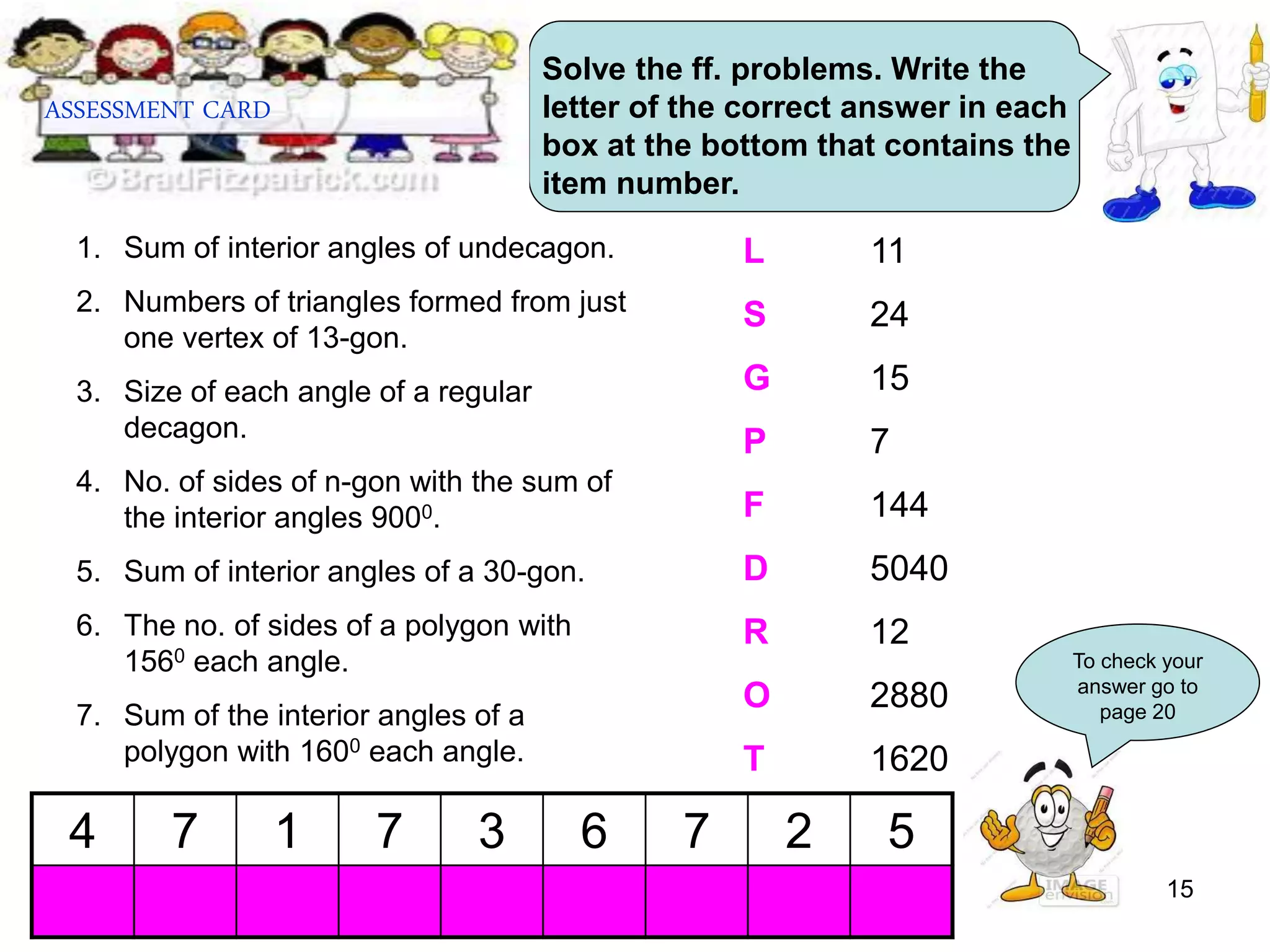 15
ASSESSMENT CARD
Solve the ff. problems. Write the
letter of the correct answer in each
box at the bottom that contains the
item number.
1. Sum of interior angles of undecagon.
2. Numbers of triangles formed from just
one vertex of 13-gon.
3. Size of each angle of a regular
decagon.
4. No. of sides of n-gon with the sum of
the interior angles 9000.
5. Sum of interior angles of a 30-gon.
6. The no. of sides of a polygon with
1560 each angle.
7. Sum of the interior angles of a
polygon with 1600 each angle.
L 11
S 24
G 15
P 7
F 144
D 5040
R 12
O 2880
T 1620
4 7 1 7 3 6 7 2 5
To check your
answer go to
page 20
 