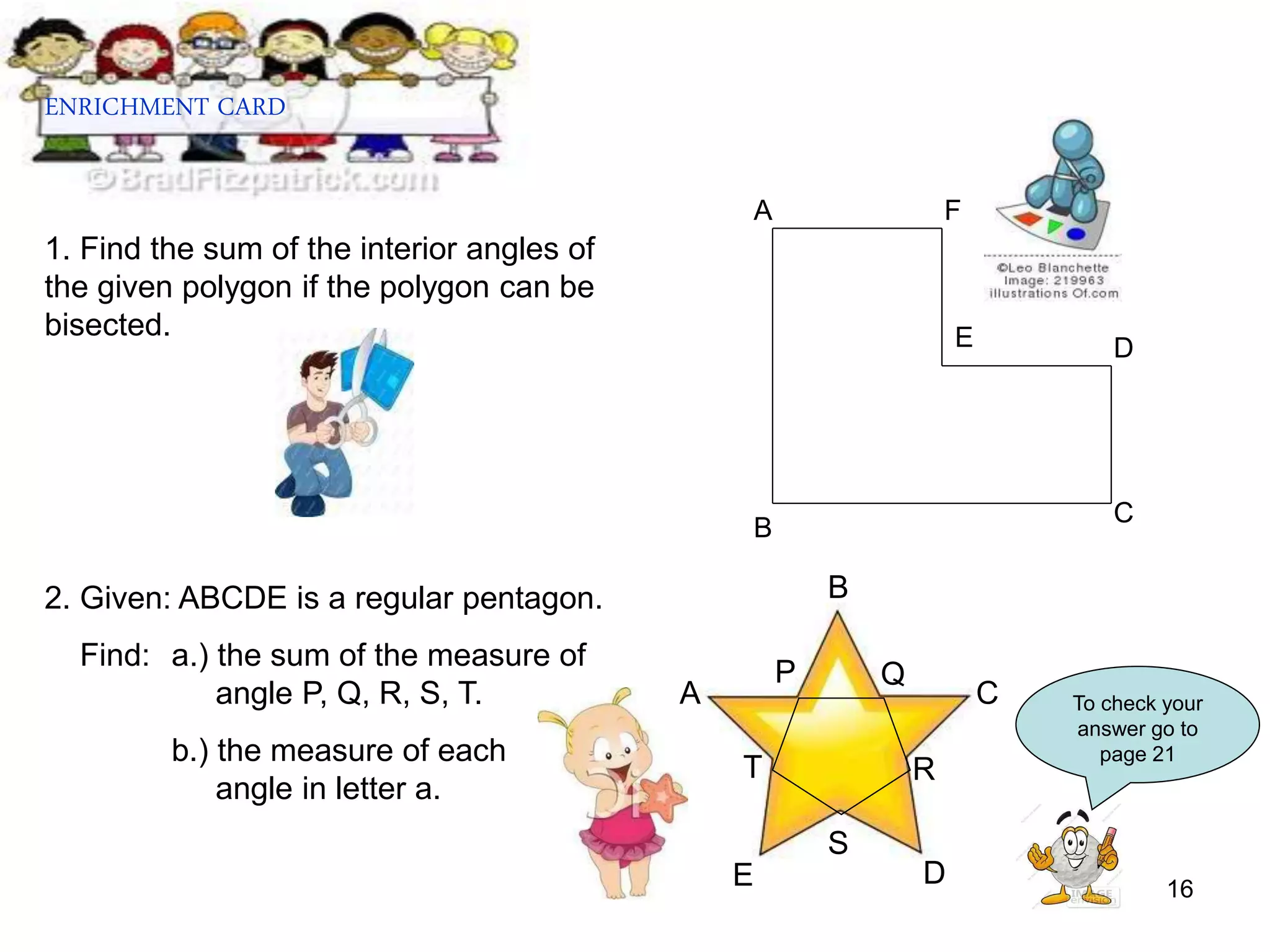16
ENRICHMENT CARD
1. Find the sum of the interior angles of
the given polygon if the polygon can be
bisected.
2. Given: ABCDE is a regular pentagon.
Find: a.) the sum of the measure of
angle P, Q, R, S, T.
b.) the measure of each
angle in letter a.
B
C
D
F
E
A
D
C
B
A
E
T
S
R
Q
P
To check your
answer go to
page 21
 