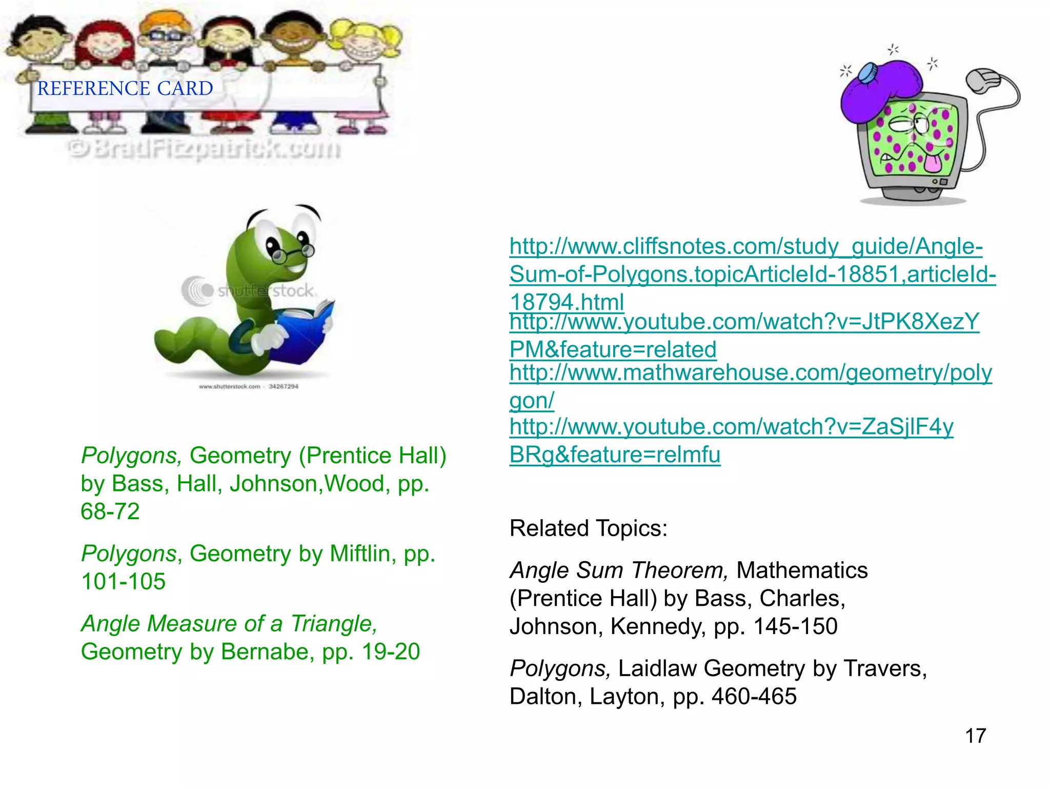 17
http://www.youtube.com/watch?v=JtPK8XezY
PM&feature=related
http://www.youtube.com/watch?v=ZaSjlF4y
BRg&feature=relmfu
http://www.cliffsnotes.com/study_guide/Angle-
Sum-of-Polygons.topicArticleId-18851,articleId-
18794.html
http://www.mathwarehouse.com/geometry/poly
gon/
REFERENCE CARD
Polygons, Geometry (Prentice Hall)
by Bass, Hall, Johnson,Wood, pp.
68-72
Polygons, Geometry by Miftlin, pp.
101-105
Angle Measure of a Triangle,
Geometry by Bernabe, pp. 19-20
Related Topics:
Angle Sum Theorem, Mathematics
(Prentice Hall) by Bass, Charles,
Johnson, Kennedy, pp. 145-150
Polygons, Laidlaw Geometry by Travers,
Dalton, Layton, pp. 460-465
 