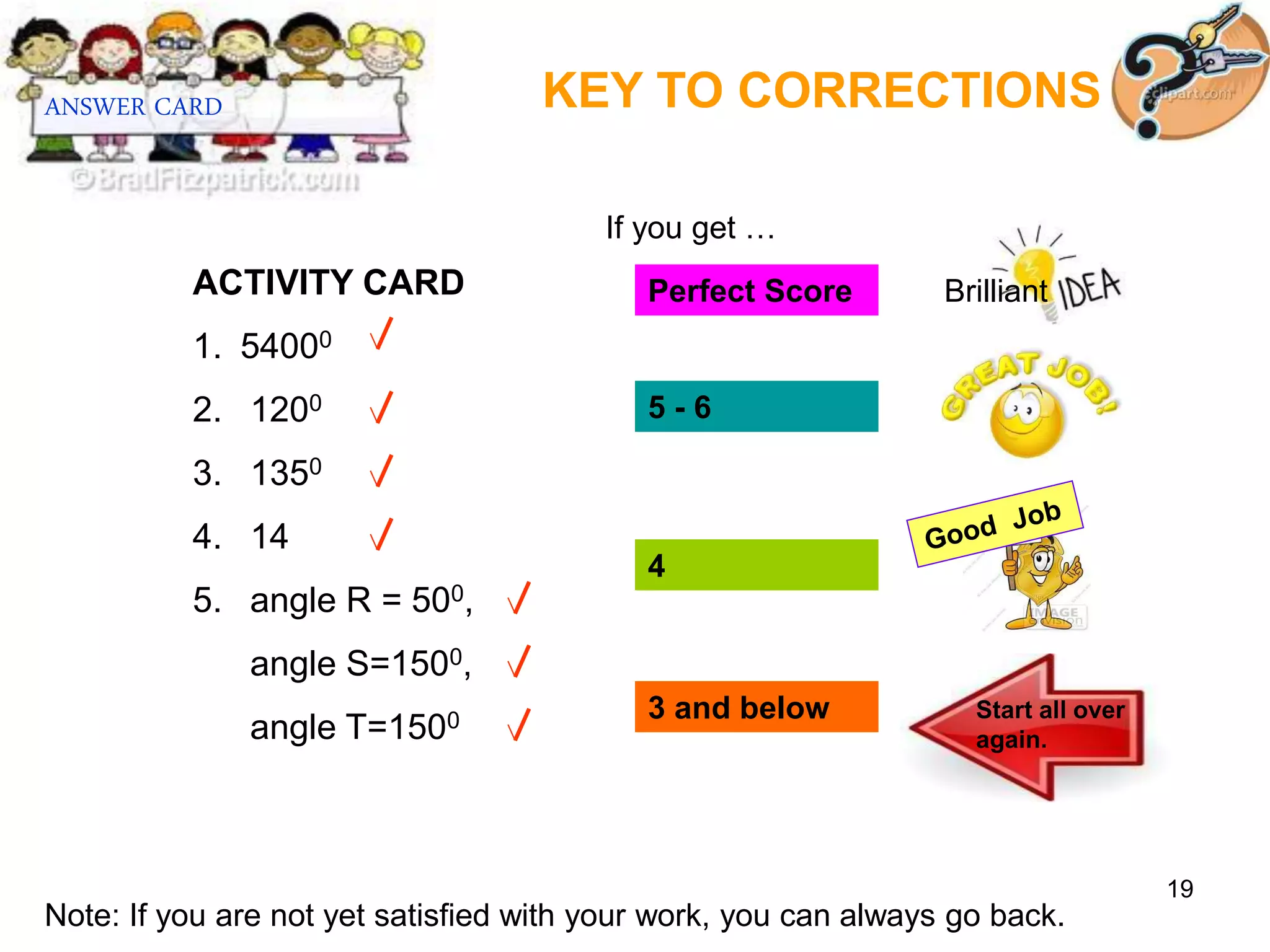 19
ACTIVITY CARD
1. 54000
2. 1200
3. 1350
4. 14
5. angle R = 500,
angle S=1500,
angle T=1500
KEY TO CORRECTIONS
ANSWER CARD
Perfect Score
5 - 6
4
3 and below Start all over
again.
If you get …
Note: If you are not yet satisfied with your work, you can always go back.
Brilliant
 