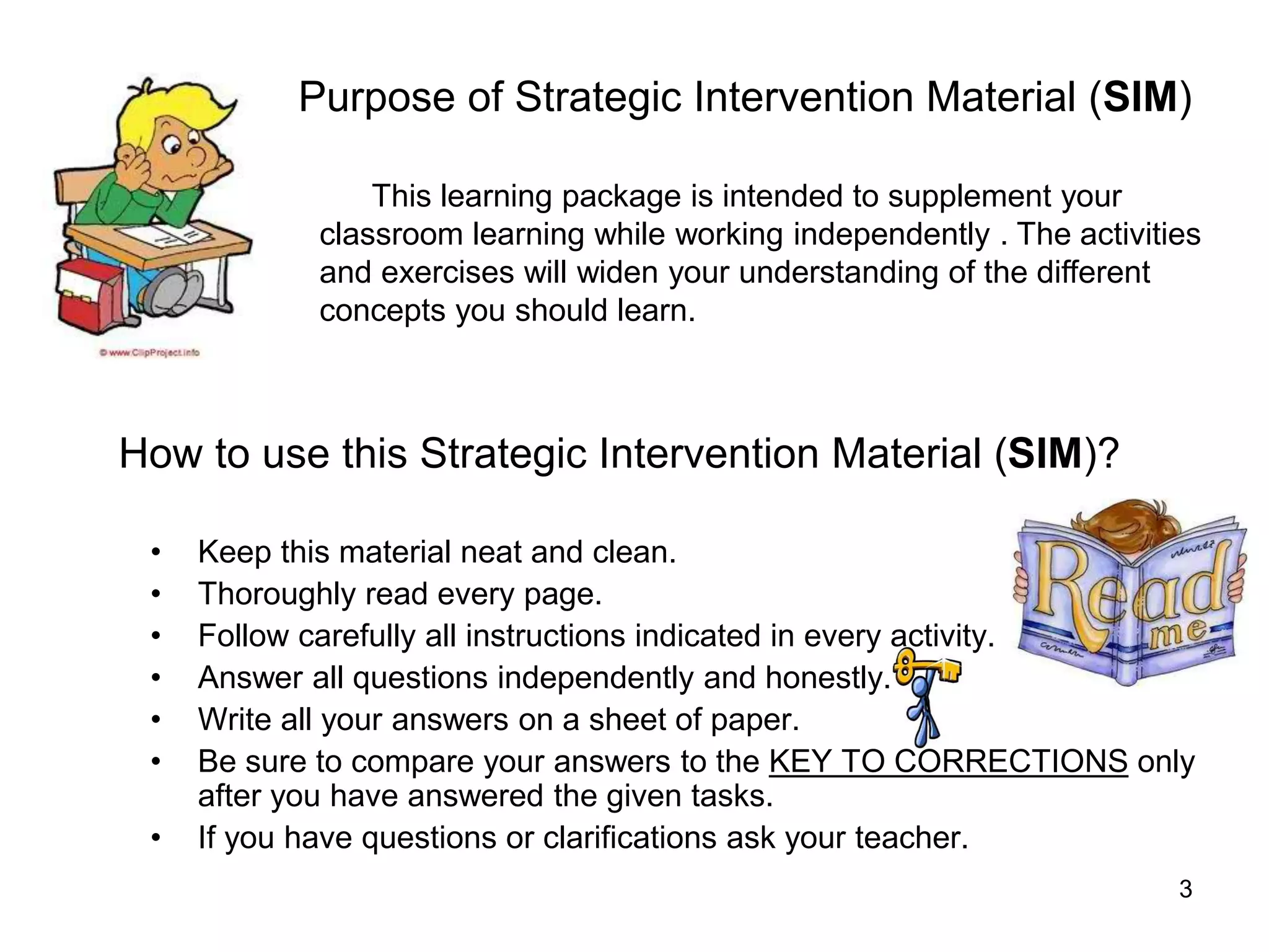 3
How to use this Strategic Intervention Material (SIM)?
• Keep this material neat and clean.
• Thoroughly read every page.
• Follow carefully all instructions indicated in every activity.
• Answer all questions independently and honestly.
• Write all your answers on a sheet of paper.
• Be sure to compare your answers to the KEY TO CORRECTIONS only
after you have answered the given tasks.
• If you have questions or clarifications ask your teacher.
Purpose of Strategic Intervention Material (SIM)
This learning package is intended to supplement your
classroom learning while working independently . The activities
and exercises will widen your understanding of the different
concepts you should learn.
 