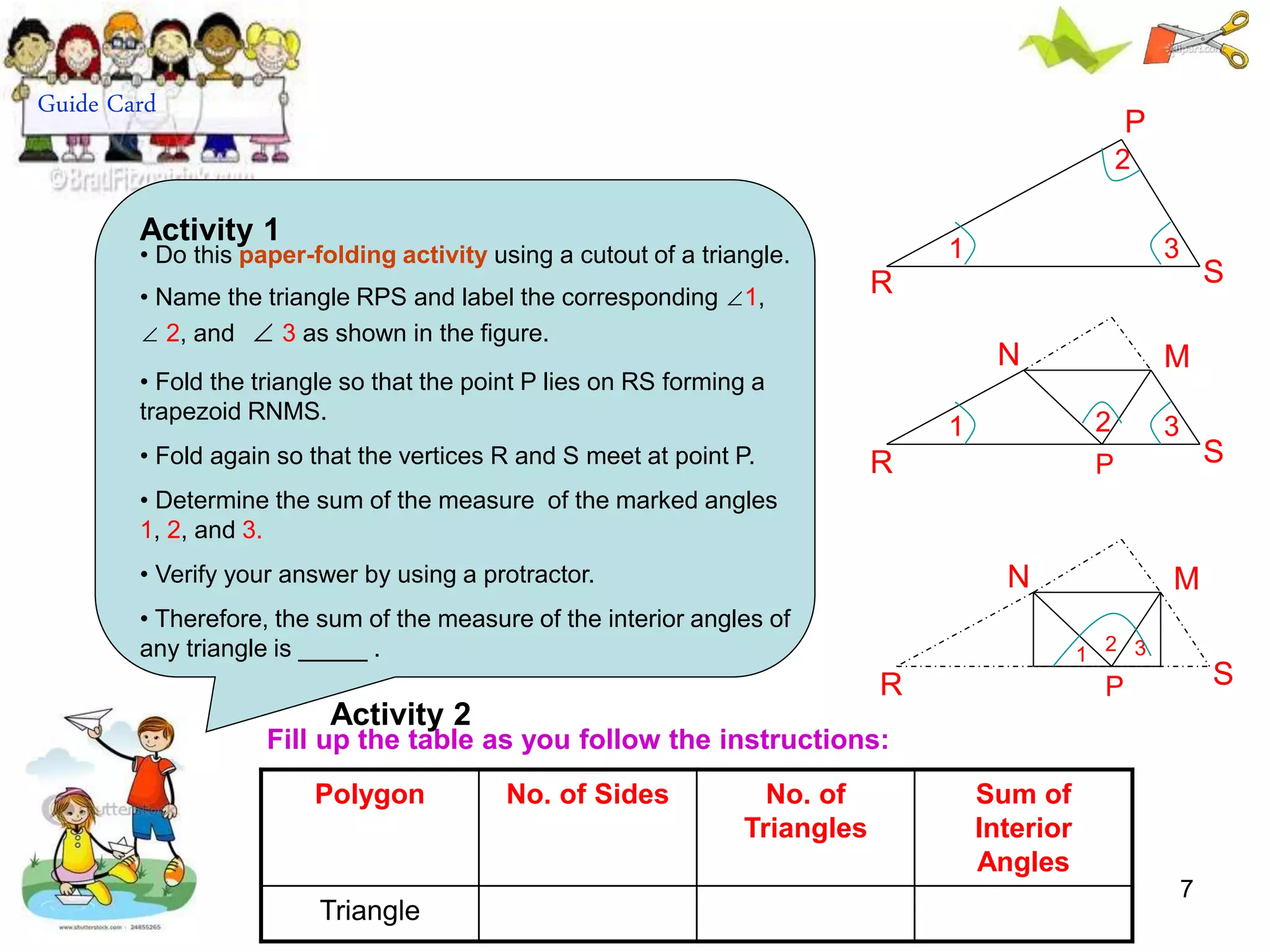7
Polygon No. of Sides No. of
Triangles
Sum of
Interior
Angles
Triangle
Fill up the table as you follow the instructions:
R
P
R
1
2
3
S
S
1 2 3
R
N M
S
1
2 3
N M
P
P
Activity 2
Guide Card
• Do this paper-folding activity using a cutout of a triangle.
• Name the triangle RPS and label the corresponding ∠1,
∠ 2, and ∠ 3 as shown in the figure.
• Fold the triangle so that the point P lies on RS forming a
trapezoid RNMS.
• Fold again so that the vertices R and S meet at point P.
• Determine the sum of the measure of the marked angles
1, 2, and 3.
• Verify your answer by using a protractor.
• Therefore, the sum of the measure of the interior angles of
any triangle is _____ .
Activity 1
 