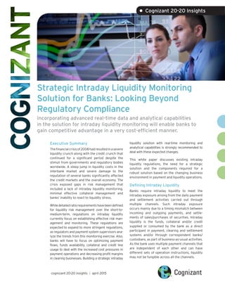 Strategic Intraday Liquidity Monitoring
Solution for Banks: Looking Beyond
Regulatory Compliance
Incorporating advanced real-time data and analytical capabilities
in the solution for intraday liquidity monitoring will enable banks to
gain competitive advantage in a very cost-efficient manner.
Executive Summary
Thefinancialcrisisof2008hadresultedinasevere
liquidity crunch along with the credit crunch that
continued for a significant period despite the
stimuli from governments and regulatory bodies
worldwide. A steep jump in liquidity costs in the
interbank market and severe damage to the
reputation of several banks significantly affected
the credit markets and the overall economy. The
crisis exposed gaps in risk management that
included a lack of intraday liquidity monitoring,
minimal effective collateral management and
banks’ inability to react to liquidity stress.
Whiledetailedratiorequirementshavebeendefined
for liquidity risk management over the short-to-
medium-term, regulations on intraday liquidity
currently focus on establishing effective risk man-
agement and monitoring. These regulations are
expected to expand to more stringent regulations,
as regulators and payment system supervisors ana-
lyze the trends from this monitoring exercise. Also,
banks will have to focus on optimizing payment
flows, funds availability, collateral and credit line
usage to deal with the increased cost pressures in
payment operations and decreasing profit margins
in clearing businesses. Building a strategic intraday
liquidity solution with real-time monitoring and
analytical capabilities is strongly recommended to
deal with these expected changes.
This white paper discusses existing intraday
liquidity regulations, the need for a strategic
solution and the components required for a
robust solution based on the changing business
environment in payment and liquidity operations.
Defining Intraday Liquidity
Banks require intraday liquidity to meet the
intraday exposure arising from the daily payment
and settlement activities carried out through
multiple channels. Such intraday exposure
occurs mainly due to a timing mismatch between
incoming and outgoing payments, and settle-
ments of sales/purchases of securities. Intraday
liquidity is the funds, collateral and/or credit
supplied or consumed by the bank as a direct
participant in payment, clearing and settlement
systems and/or through correspondent banks/
custodians, as part of business-as-usual activities.
As the bank uses multiple payment channels that
are independent of each other and can have
different sets of operation instructions, liquidity
may not be fungible across all the channels.
cognizant 20-20 insights | april 2015
• Cognizant 20-20 Insights
 