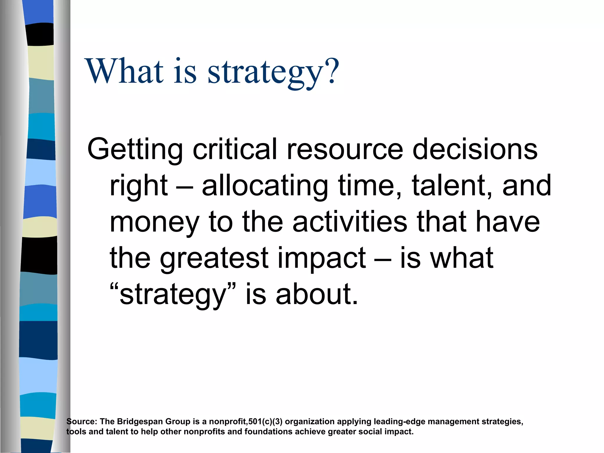 What is strategy? Getting critical resource decisions right – allocating time, talent, and money to the activities that have the greatest impact – is what “strategy” is about. Source: The Bridgespan Group is a nonprofit,501(c)(3) organization applying leading-edge management strategies, tools and talent to help other nonprofits and foundations achieve greater social impact. 