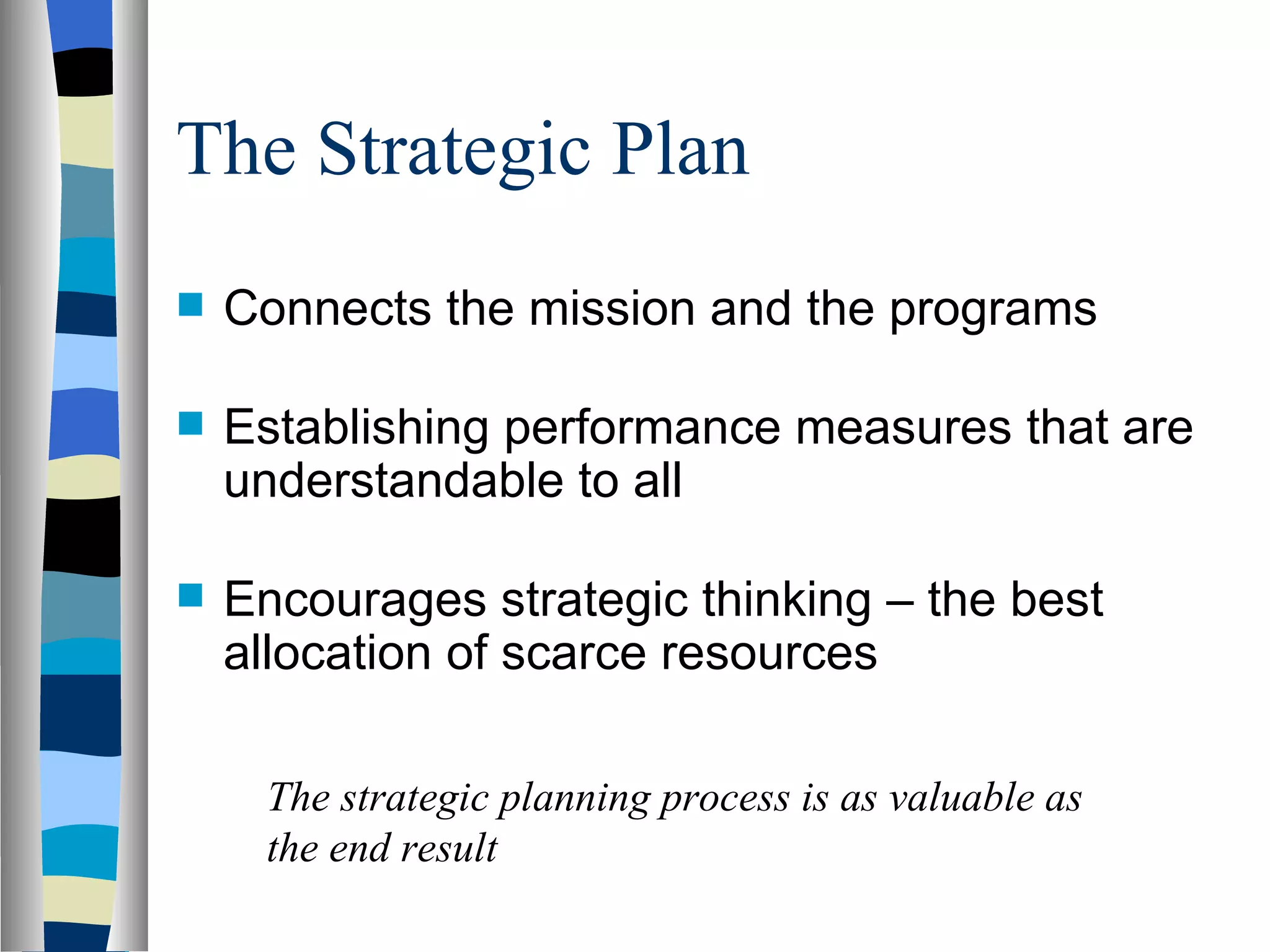 The Strategic Plan Connects the mission and the programs Establishing performance measures that are understandable to all Encourages strategic thinking – the best allocation of scarce resources The strategic planning process is as valuable as the end result  
