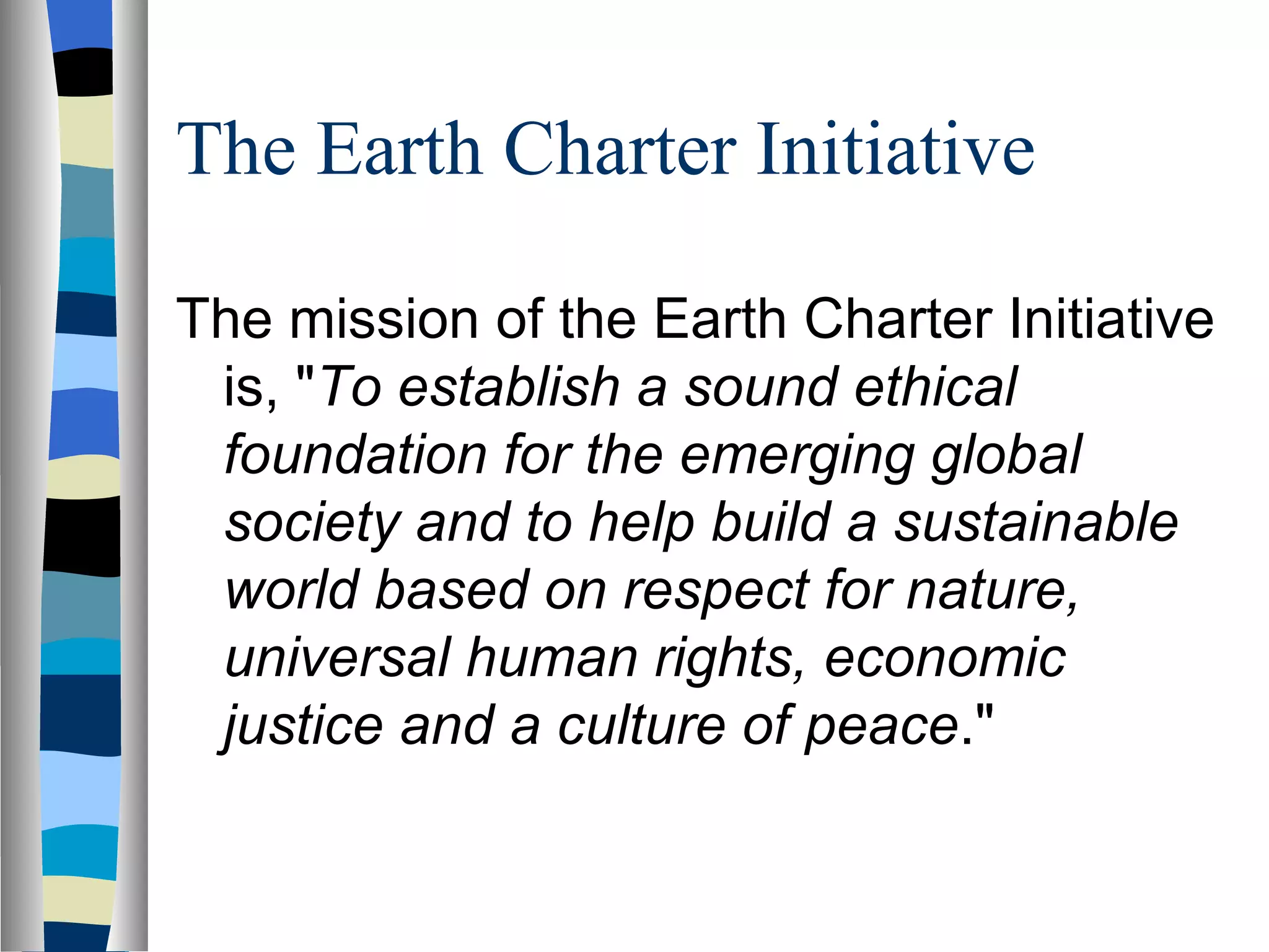 The Earth Charter Initiative The mission of the Earth Charter Initiative is, " To establish a sound ethical foundation for the emerging global society and to help build a sustainable world based on respect for nature, universal human rights, economic justice and a culture of peace ." 