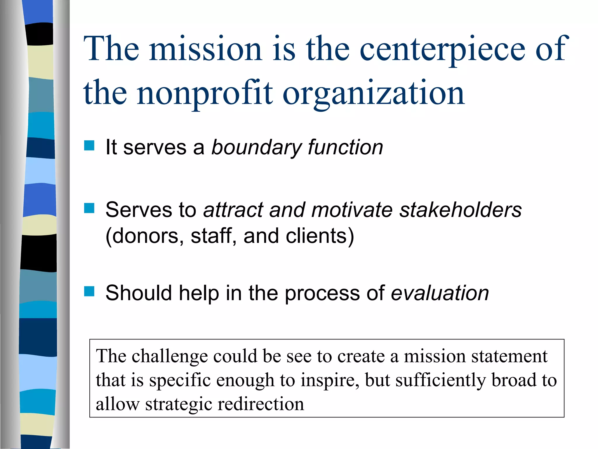 The mission is the centerpiece of the nonprofit organization It serves a  boundary function  Serves to  attract and motivate stakeholders  (donors, staff, and clients) Should help in the process of  evaluation The challenge could be see to create a mission statement that is specific enough to inspire, but sufficiently broad to allow strategic redirection 