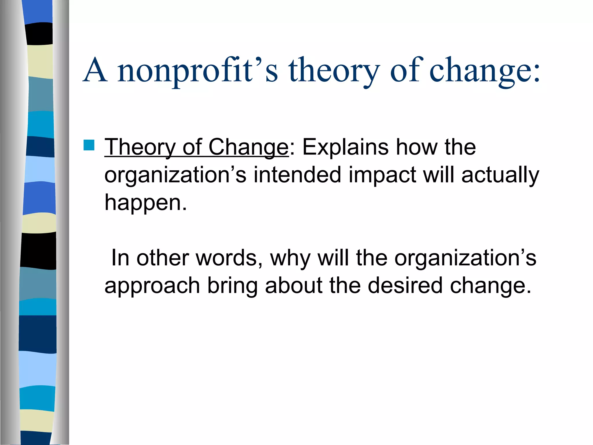 A nonprofit’s theory of change: Theory of Change : Explains how the organization’s intended impact will actually happen.  In other words, why will the organization’s approach bring about the desired change. 