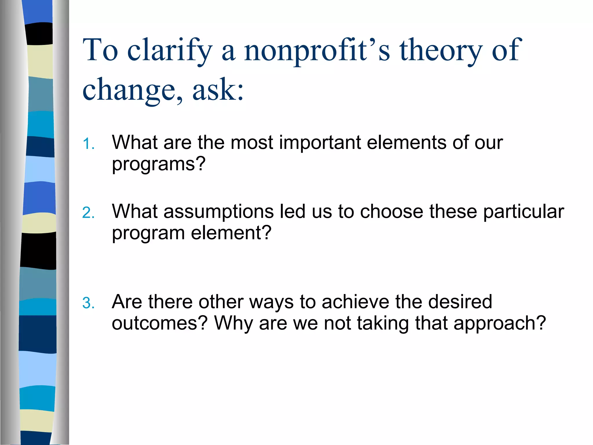 To clarify a nonprofit’s theory of change, ask: What are the most important elements of our programs? What assumptions led us to choose these particular program element? Are there other ways to achieve the desired outcomes? Why are we not taking that approach? 