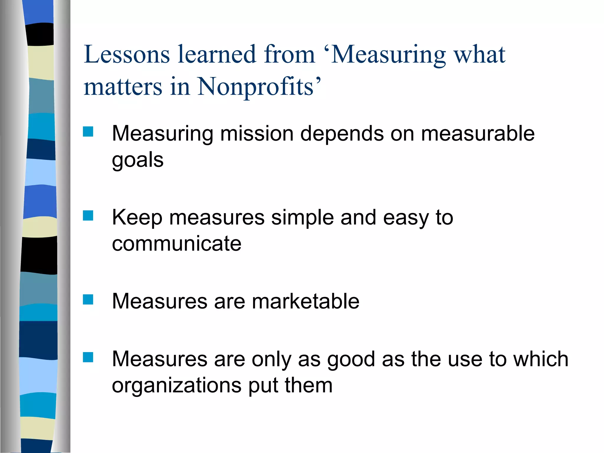 Lessons learned from ‘Measuring what matters in Nonprofits’ Measuring mission depends on measurable goals Keep measures simple and easy to communicate Measures are marketable  Measures are only as good as the use to which organizations put them 